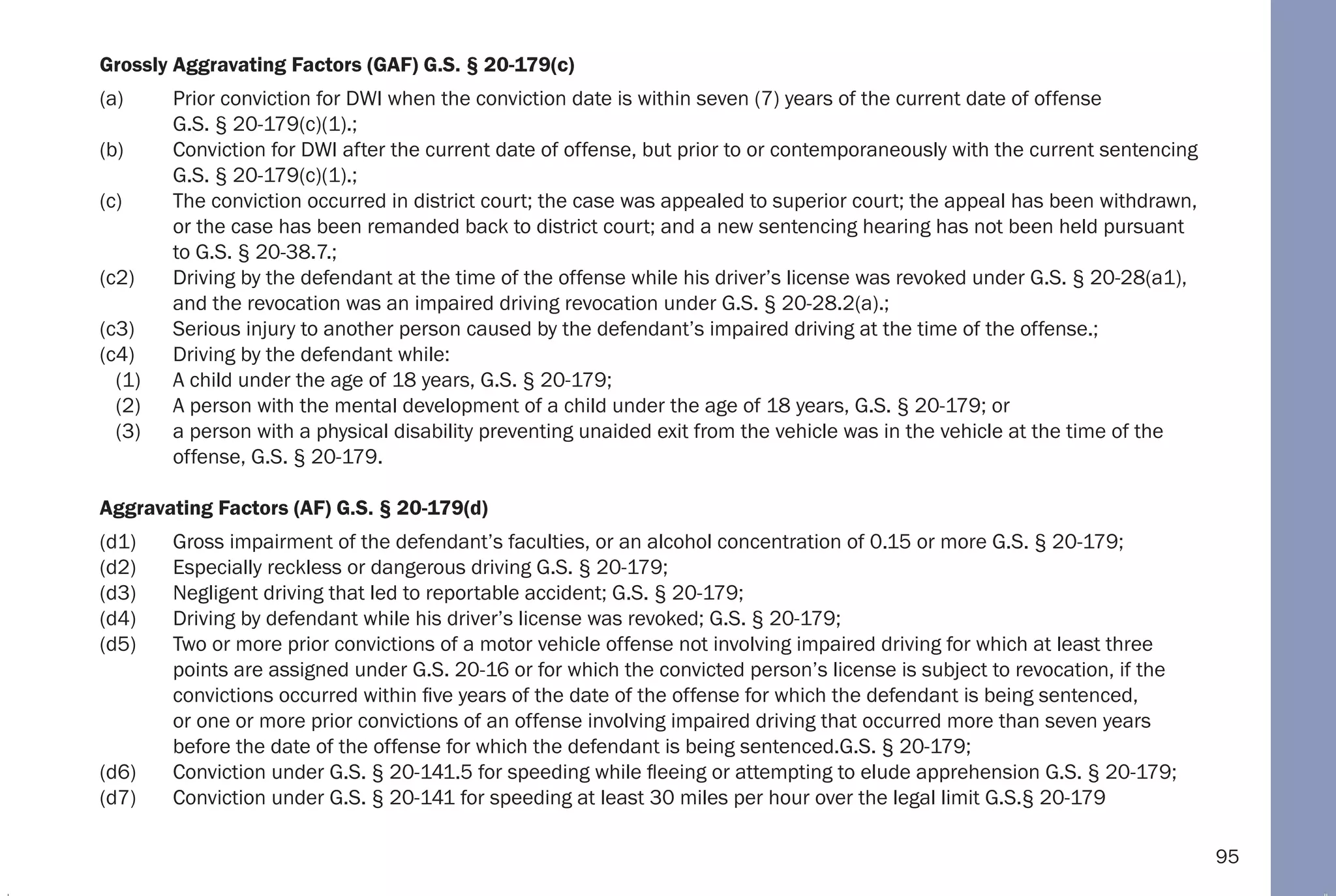 95
Grossly Aggravating Factors (GAF) G.S. § 20-179(c)
(a) Prior conviction for DWI when the conviction date is within seven (7) years of the current date of offense
G.S. § 20-179(c)(1).;
(b) Conviction for DWI after the current date of offense, but prior to or contemporaneously with the current sentencing
G.S. § 20-179(c)(1).;
(c) The conviction occurred in district court; the case was appealed to superior court; the appeal has been withdrawn,
or the case has been remanded back to district court; and a new sentencing hearing has not been held pursuant
to G.S. § 20-38.7.;
(c2) Driving by the defendant at the time of the offense while his driver’s license was revoked under G.S. § 20-28(a1),
and the revocation was an impaired driving revocation under G.S. § 20-28.2(a).;
(c3) Serious injury to another person caused by the defendant’s impaired driving at the time of the offense.;
(c4) Driving by the defendant while:
(1) A child under the age of 18 years, G.S. § 20-179;
(2) A person with the mental development of a child under the age of 18 years, G.S. § 20-179; or
(3) a person with a physical disability preventing unaided exit from the vehicle was in the vehicle at the time of the
offense, G.S. § 20-179.
Aggravating Factors (AF) G.S. § 20-179(d)
(d1) Gross impairment of the defendant’s faculties, or an alcohol concentration of 0.15 or more G.S. § 20-179;
(d2) Especially reckless or dangerous driving G.S. § 20-179;
(d3) Negligent driving that led to reportable accident; G.S. § 20-179;
(d4) Driving by defendant while his driver’s license was revoked; G.S. § 20-179;
(d5) Two or more prior convictions of a motor vehicle offense not involving impaired driving for which at least three
points are assigned under G.S. 20-16 or for which the convicted person’s license is subject to revocation, if the
convictions occurred within five years of the date of the offense for which the defendant is being sentenced,
or one or more prior convictions of an offense involving impaired driving that occurred more than seven years
before the date of the offense for which the defendant is being sentenced.G.S. § 20-179;
(d6) Conviction under G.S. § 20-141.5 for speeding while fleeing or attempting to elude apprehension G.S. § 20-179;
(d7) Conviction under G.S. § 20-141 for speeding at least 30 miles per hour over the legal limit G.S.§ 20-179
 