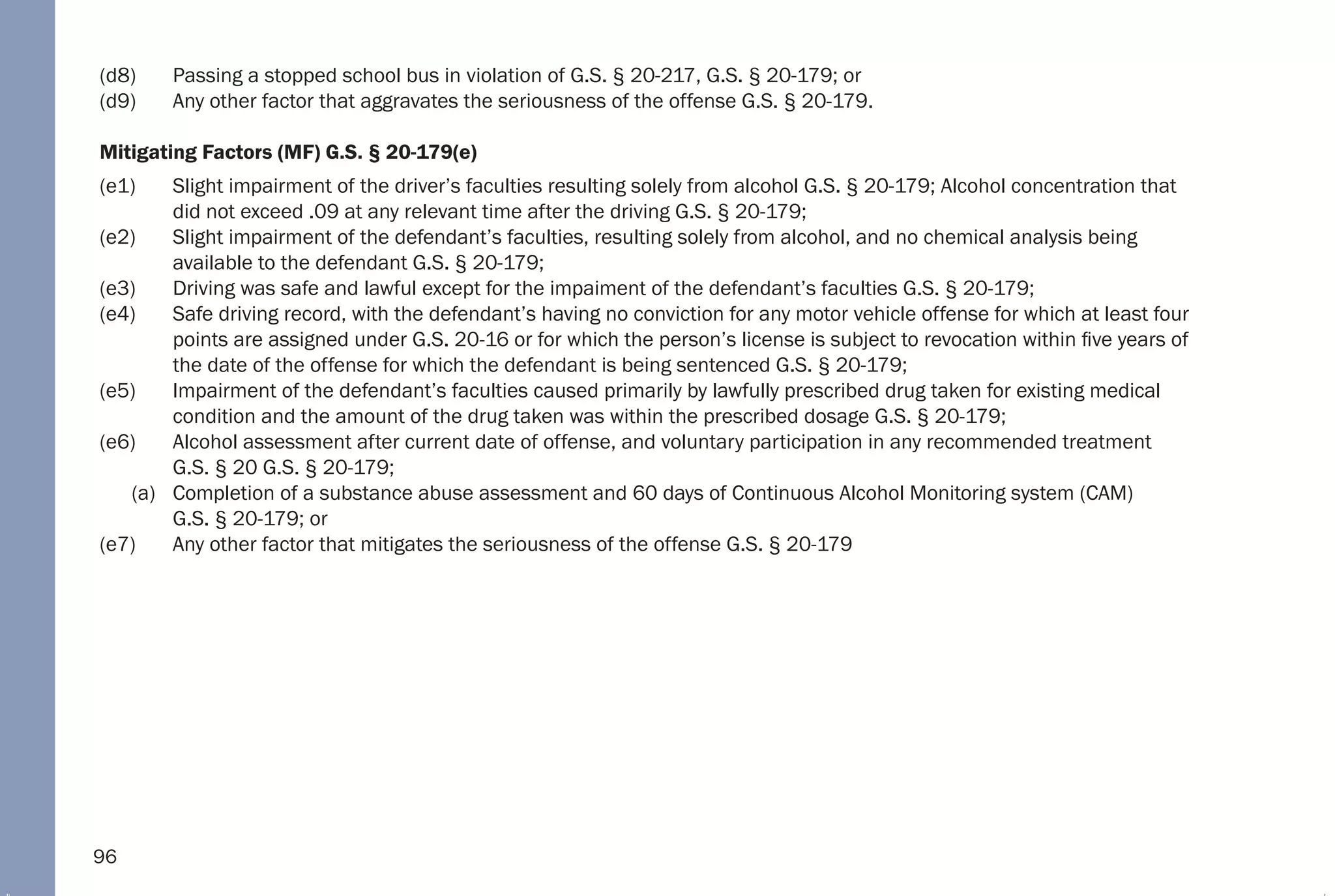 96
(d8) Passing a stopped school bus in violation of G.S. § 20-217, G.S. § 20-179; or
(d9) Any other factor that aggravates the seriousness of the offense G.S. § 20-179.
Mitigating Factors (MF) G.S. § 20-179(e)
(e1) Slight impairment of the driver’s faculties resulting solely from alcohol G.S. § 20-179; Alcohol concentration that
did not exceed .09 at any relevant time after the driving G.S. § 20-179;
(e2) Slight impairment of the defendant’s faculties, resulting solely from alcohol, and no chemical analysis being
available to the defendant G.S. § 20-179;
(e3) Driving was safe and lawful except for the impaiment of the defendant’s faculties G.S. § 20-179;
(e4) Safe driving record, with the defendant’s having no conviction for any motor vehicle offense for which at least four
points are assigned under G.S. 20-16 or for which the person’s license is subject to revocation within five years of
the date of the offense for which the defendant is being sentenced G.S. § 20-179;
(e5) Impairment of the defendant’s faculties caused primarily by lawfully prescribed drug taken for existing medical
condition and the amount of the drug taken was within the prescribed dosage G.S. § 20-179;
(e6) Alcohol assessment after current date of offense, and voluntary participation in any recommended treatment
G.S. § 20 G.S. § 20-179;
(a) Completion of a substance abuse assessment and 60 days of Continuous Alcohol Monitoring system (CAM)
G.S. § 20-179; or
(e7) Any other factor that mitigates the seriousness of the offense G.S. § 20-179
 