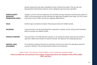 11
alcohol impairment have been identified for each of these three tests. They are the only
Standardized Field Sobriety Tests for which validated clues have been identified.
Usually a current or former prosecutor who provides training, education and technical support to
traffic crimes prosecutors and law enforcement agencies throughout their State. (For the contact
information of your TSRP, contact your Highway Safety Office).
Conforming to accepted principles. Producing accurate and reliable results.
A documented act of demonstrating that a procedure, process, and/or activity will consistently
lead to accurate and reliable results.
The first phase in the DWI detection process. In this phase the officer observes the vehicle in
operation, determines whether to stop the vehicle, and observes the stopping sequence.
An involuntary jerking of the eyes (up and down) which occurs when the eyes gaze upward at
maximum elevation. The jerking should be distinct and sustained.
VEHICLE IN MOTION:
VERTICAL GAZE
NYSTAGMUS:
VALIDATED:
VALID:
TRAFFIC SAFETY
RESOURCE
PROSECUTOR (TSRP):
Editor’s Note: Commentary reads as follows, with no additional emphasis added:
“Point out VGN was not examined in the original research that led to the validation of the SFSTs (HGN,
WAT, and OLS).”
 