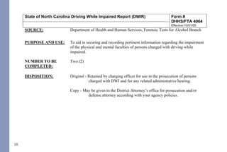 16
State of North Carolina Driving While Impaired Report (DWIR) Form #
DHHS/FTA 4064
Effective:10/01/05
SOURCE: Department of Health and Human Services, Forensic Tests for Alcohol Branch
PURPOSE AND USE: To aid in securing and recording pertinent information regarding the impairment
of the physical and mental faculties of persons charged with driving while
impaired.
NUMBER TO BE
COMPLETED:
Two (2)
DISPOSITION: Original - Retained by charging officer for use in the prosecution of persons
charged with DWI and for any related administrative hearing.
Copy - May be given to the District Attorney’s office for prosecution and/or
defense attorney according with your agency policies.
RETENTION
SCHEDULE:
At a minimum of one year after the disposition of the case or longer in
accordance with your agency's retention schedule.
COMPLETION: This form is to be completed by the officer completing the arrest.
Upper left hand box:
1. Complete driver's full name: first name, middle initial and last name.
2. Enter approximate weight of driver.
3. Check the appropriate box for Gender.
4. Check the appropriate box if Minors in Vehicle.
5. Circle if the test was Breath or Blood.
6. Enter the results of the 1st
and 2nd
breath test results if applicable.42
DWI NCGS: Related
I. Rules 701, 702, 703, 704, and 705
II. §15A-1343.3 - Department of Corrections to establish regulations for continuous alcohol monitoring
systems; payment of fees; authority to terminate monitoring
III. §20-16.2 - Implied-consent to chemical analysis; mandatory revocation of license in event of a refusal; right of
driver to request analysis
IV. §20-16.3 - Alcohol screening tests required of certain drivers; approval of test devices and manner of use by
Department of Health and Human Services; use of test results or refusal
V. §20-16.3A - Checking Stations and Roadblocks
VI. §20-16.5A - Immediate civil license revocation for certain persons charged with implied-consent offenses
VII. §20-17 - Mandatory revocation of license by division
VIII. §20-38.1 - Applicability
IX. §20-38.2 - Investigation
X. §20-38.3 - Police Processing Duties
XI. §20-38.6 - Motions and District Court procedure
XII. §20-38.7 - Appeal to Superior Court
XIII. §20-138.1 - Impaired Driving
XIV. §20-138.2 - Impaired Driving in Commercial Vehicle
XV. §20-138.3 - Driving by person less than 21 years old after consuming alcohol or drugs
XVI. §20-138.5 - Habitual impaired driving
XVII. §20-139.1 - Procedures governing chemical analysis; admissibility; evidentiary provisions; controlled - drinking
programs
THE FOLLOWING REFERENCED STATUTORY SECTIONS PERTAIN TO OFFENSES THAT TOOK
PLACE ON OR AFTER OCTOBER 1, 2016.
FOR OFFENSES PRIOR TO OCTOBER 1, 2016, PLEASE REFERENCE THE 2014 NC DWI QUICK
REFERENCE GUIDE.
PLEASE MAKE CERTAIN TO ALWAYS INDEPENDENTLY REVIEW STATUTORY AUTHORITY.
 