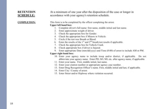 18
Copy - May be given to the District Attorney’s office for prosecution and/or
defense attorney according with your agency policies.
RETENTION
SCHEDULE:
At a minimum of one year after the disposition of the case or longer in
accordance with your agency's retention schedule.
COMPLETION: This form is to be completed by the officer completing the arrest.
Upper left hand box:
1. Complete driver's full name: first name, middle initial and last name.
2. Enter approximate weight of driver.
3. Check the appropriate box for Gender.
4. Check the appropriate box if Minors in Vehicle.
5. Circle if the test was Breath or Blood.
6. Enter the results of the 1st
and 2nd
breath test results if applicable.
7. Check the appropriate box for Vehicle Crash.
8. Check appropriate box if driver is Injured.
9. Enter appropriate Date (mm/dd/yyyy) and Time (0:00) of arrest to include AM or PM.
Upper right hand box:
10. Enter your agency name to include troop and/or district, if applicable. Do not
abbreviate your agency name. Enter PD, SO, SD, etc. after agency name, if applicable.
11. Enter your name. First, middle initial, last name.
12. Enter your citation number or appropriate agency case number.
13. Enter Drug Recognition Officer’s name. First, middle initial and last, if applicable.
14. Enter City / County of arrest.
15. Enter Street and/or Highway where violation occurred.
Phase I:
16. Initial Observation: Record what drew your attention to the vehicle and include any
violations of law (when you first noticed the driver, observations of traffic violations,
wide turns, weaving, drifting, swerving, signaling inconsistent with driving, slow speed,
slow reaction to traffic signals, unusual driver's actions, blank stare, gripping the
steering wheel tightly, driving with one's face close to the windshield, slouching in the
seat, slow response, and staring straight ahead with eyes fixed, etc.).
17. Observation of Stop: Failed to immediately stop, stopped too far from a curb or at an
inappropriate angle, stopped too short or beyond road edge or line, and jerky or abrupt
stop, etc. Unusual driver's actions, blank stare, etc. not previously noted.
Phase II:
18. General Observation: Observation of driver, condition of clothing, attitude, speech,
42
DWI NCGS: Related
I. Rules 701, 702, 703, 704, and 705
II. §15A-1343.3 - Department of Corrections to establish regulations for continuous alcohol monitoring
systems; payment of fees; authority to terminate monitoring
III. §20-16.2 - Implied-consent to chemical analysis; mandatory revocation of license in event of a refusal; right of
driver to request analysis
IV. §20-16.3 - Alcohol screening tests required of certain drivers; approval of test devices and manner of use by
Department of Health and Human Services; use of test results or refusal
V. §20-16.3A - Checking Stations and Roadblocks
VI. §20-16.5A - Immediate civil license revocation for certain persons charged with implied-consent offenses
VII. §20-17 - Mandatory revocation of license by division
VIII. §20-38.1 - Applicability
IX. §20-38.2 - Investigation
X. §20-38.3 - Police Processing Duties
XI. §20-38.6 - Motions and District Court procedure
XII. §20-38.7 - Appeal to Superior Court
XIII. §20-138.1 - Impaired Driving
XIV. §20-138.2 - Impaired Driving in Commercial Vehicle
XV. §20-138.3 - Driving by person less than 21 years old after consuming alcohol or drugs
XVI. §20-138.5 - Habitual impaired driving
XVII. §20-139.1 - Procedures governing chemical analysis; admissibility; evidentiary provisions; controlled - drinking
programs
THE FOLLOWING REFERENCED STATUTORY SECTIONS PERTAIN TO OFFENSES THAT TOOK
PLACE ON OR AFTER OCTOBER 1, 2016.
FOR OFFENSES PRIOR TO OCTOBER 1, 2016, PLEASE REFERENCE THE 2014 NC DWI QUICK
REFERENCE GUIDE.
PLEASE MAKE CERTAIN TO ALWAYS INDEPENDENTLY REVIEW STATUTORY AUTHORITY.
 