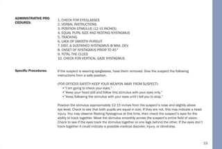 23
1. CHECK FOR EYEGLASSES
2. VERBAL INSTRUCTIONS
3. POSITION STIMULUS (12-15 INCHES)
4. EQUAL PUPIL SIZE AND RESTING NYSTAGMUS
5. TRACKING
6. LACK OF SMOOTH PURSUIT
7. DIST. & SUSTAINED NYSTAGMUS @ MAX. DEV.
8. ONSET OF NYSTAGMUS PRIOR TO 45°
9. TOTAL THE CLUES
10. CHECK FOR VERTICAL GAZE NYSTAGMUS
If the suspect is wearing eyeglasses, have them removed. Give the suspect the following
instructions from a safe position.
(FOR OFFICER SAFETY KEEP YOUR WEAPON AWAY FROM SUSPECT):
•“I am going to check your eyes.”
•“Keep your head still and follow this stimulus with your eyes only.”
•“Keep following the stimulus with your eyes until I tell you to stop.”
Position the stimulus approximately 12-15 inches from the suspect’s nose and slightly above
eye level. Check to see that both pupils are equal in size. If they are not, this may indicate a head
injury. You may observe Resting Nystagmus at this time, then check the suspect’s eyes for the
ability to track together. Move the stimulus smoothly across the suspect’s entire field of vision.
Check to see if the eyes track the stimulus together or one lags behind the other. If the eyes don’t
track together it could indicate a possible medical disorder, injury, or blindness.
Specific Procedures:
ADMINISTRATIVE PRO-
CEDURES:
 