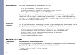 24
1. Instructions
Stage:
Vertical Gaze
Nystagmus:
Test Interpretation: You should look for three clues of nystagmus in each eye.
1. The eye cannot follow a moving object smoothly.
2. Nystagmus is distinct and sustained when the eye is held at maximum.
3. The angle of onset of nystagmus is prior to 45 degrees.
Based on the original research, if you observe four or more clues it is likely that the suspect’s BAC is
above 0.10. Using this criterion you will be able to classify about 77% of your suspects accurately. This
was determined during laboratory and field testing and helps you weigh the various field sobriety tests in
this battery as you make your arrest decision.
The Vertical Gaze Nystagmus test simple to administer. During the Vertical Gaze Nystagmus test, look for
jerking as the eyes move up and are held for approximately four seconds at maximum deviation.
1. Position the stimulus horizontally, about 12-15 inches in front of the suspect’s nose.
2. Instruct the suspect to hold the head still, and follow the object with the eyes only.
3. Raise the object until the suspect’s eyes are elevated as far as possible.
4. Hold for approximately four seconds.
5. Watch closely for evidence of jerking.
Initial Positioning and Verbal Instructions
For standardization in the performance of the test, have the suspect assume the heel-to-toe stance by
giving the following verbal instructions, accompanied by demonstrations:
“Place your left foot on the line” (real or imaginary)
(Demonstrate.)
WALK-AND-TURN (W&T)
 