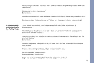 25
“Place your right foot on the line ahead of the left foot, with heel of right foot against toe of left foot.”
(Demonstrate.)
“Place your arms down at your sides.”
(Demonstrate.)
“Maintain this position until I have completed the instructions. Do not start to walk until told to do so.”
“Do you understand the instructions so far?” (Make sure the suspect indicates understanding.)
Explain the test requirements, using the following verbal instructions, accompanied by
demonstrations:
“When I tell you to start, take nine heel-to-toe steps, turn, and take nine heel-to-toe steps back.”
(Demonstrate 3 heel-to-toe steps.)
“When you turn, keep your front foot on the line, and turn by taking a series of small steps with the
other foot, like this.”
(Demonstrate.)
“While you are walking, keep your arms at your sides, watch your feet at all times, and count your
steps out loud.”
“Once you start walking, don’t stop until you have complete the test.”
“Do you understand the instructions?”
(Make sure suspect understands.)
“Begin, and count your first step from the heel-to-toe position as ‘One.’”
2. Demonstrations
and Instructions for
the Walking Stage:
 