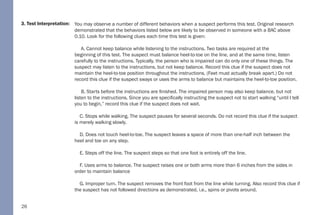 26
3. Test Interpretation: You may observe a number of different behaviors when a suspect performs this test. Original research
demonstrated that the behaviors listed below are likely to be observed in someone with a BAC above
0.10. Look for the following clues each time this test is given:
A. Cannot keep balance while listening to the instructions. Two tasks are required at the
beginning of this test. The suspect must balance heel-to-toe on the line, and at the same time, listen
carefully to the instructions. Typically, the person who is impaired can do only one of these things. The
suspect may listen to the instructions, but not keep balance. Record this clue if the suspect does not
maintain the heel-to-toe position throughout the instructions. (Feet must actually break apart.) Do not
record this clue if the suspect sways or uses the arms to balance but maintains the heel-to-toe position.
B. Starts before the instructions are finished. The impaired person may also keep balance, but not
listen to the instructions. Since you are specifically instructing the suspect not to start walking “until I tell
you to begin,” record this clue if the suspect does not wait.
C. Stops while walking. The suspect pauses for several seconds. Do not record this clue if the suspect
is merely walking slowly.
D. Does not touch heel-to-toe. The suspect leaves a space of more than one-half inch between the
heel and toe on any step.
E. Steps off the line. The suspect steps so that one foot is entirely off the line.
F. Uses arms to balance. The suspect raises one or both arms more than 6 inches from the sides in
order to maintain balance
G. Improper turn. The suspect removes the front foot from the line while turning. Also record this clue if
the suspect has not followed directions as demonstrated, i.e., spins or pivots around.
 