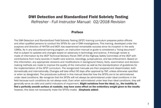3
The DWI Detection and Standardized Field Sobriety Testing (SFST) training curriculum prepares police officers
and other qualified persons to conduct the SFSTs for use in DWI investigations. This training, developed under the
auspices and direction of NHTSA and IACP, has experienced remarkable success since its inception in the early
1980s. As in any educational training program, an instruction manual or guide is considered a “living document”
that is subject to updates and changes based on advances in technology and science. A thorough review is
made of information by the IACP Technical Advisory Panel (TAP) of the Highway Safety Committee of the IACP with
contributions from many sources in health care science, toxicology, jurisprudence, and law enforcement. Based on
this information, any appropriate revisions and modifications in background theory, facts, examination and decision-
making methods are made to improve the quality of the instruction as well as the standardization of guidelines for
the implementation of the SFST curriculum. The reorganized manuals are then prepared and disseminated, both
domestically and internationally. Changes will take effect 90 days after approval by TAP, unless otherwise specified
or when so designated. The procedures outlined in this manual describe how the SFSTs are to be administered
under ideal conditions. We recognize that the SFSTs will not always be administered under ideal conditions in the
field because such conditions do not always exist. Even when administered under less than ideal conditions, they will
generally serve as valid and useful indicators of impairment. Slight variations from the ideal, i.e., the inability to
find a perfectly smooth surface at roadside, may have some effect on the evidentiary weight given to the results;
however, this does not necessarily make the SFSTs invalid. (Emphasis added)
Preface
DWI Detection and Standardized Field Sobriety Testing
Refresher - Full Instructor Manual: 02/2018 Revision
 