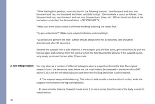 30
3. Test Interpretation:
“While holding that position, count out loud in the following manner: “one thousand and one, one
thousand and two, one thousand and three, until told to stop.” (Demonstrate a count, as follows: “one
thousand and one, one thousand and two, one thousand and three, etc.” Officer should not look at his
foot when conduction the demonstration – OFFICER SAFETY.)
“Keep your arms at your sides at all times and keep watching the raised foot.”
“Do you understand?” (Make sure suspect indicates understanding.)
“Go ahead and perform the test.” (Officer should always time the 30 seconds. Test should be
discontinued after 30 seconds.)
Observe the suspect from a safe distance. If the suspect puts the foot down, give instructions to pick the
foot up again and continue from the point at which the food touched the ground. If the suspect counts
very slowly, terminate the test after 30 seconds.
You may observe a number of different behaviors when a suspect performs this test. The original
research found the behaviors listed below are the most likely to be observed in someone with a BAC
above 0.10. Look for the following clues each time the One-Leg Stand test is administered.
A. The suspect sways while balancing. This refers to side-to-side or back-and-forth motion while the
suspect maintains the one-leg stand position.
B. Uses arms for balance. Suspect moves arms 6 or more inches from the side of the body in order to
keep balance.
 