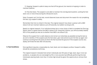 31
C. Hopping. Suspect is able to keep one foot off the ground, but resorts to hopping in order to
maintain balance.
D. Puts foot down. The suspect is not able to maintain the one-leg stand position, putting the foot
down one or more times during the 30-second count.
Note: If suspect can’t do the test, record observed clues and document the reason for not completing
the test, e.g. suspect’s safety.
Remember that time is critical in this test. The original research has shown a person with a BAC
above 0.10 can maintain balance up to 25 seconds, but seldom as long as 30.
Based on original research, if an individual shows two or more clues or fails to complete the One-Leg
Stand, there is a good chance the BAC is above 0.10. Using that criterion, you will accurately classify
65% of the people you test as to whether their BAC’s are above 0.10.
Observe the suspect from a safe distance and remain as motionless as possible during the test so
as not to interfere. If the suspect puts the foot down, give instructions to pick the foot up again and
continue counting from the point at which the foot touched the ground. If the suspect counts very
slowly, terminate the test after 30 seconds.
One-Leg Stand requires a reasonably dry, hard, level, and non-slippery surface. Suspect’s safety
should be considered at all times.
The original research indicated that certain individuals over 65 years of age, back, leg or inner ear
problems, or people who are overweight by 50 or more pounds had difficulty performing this test.
Individuals wearing heels more than 2 inches high should be given the opportunity to remove their
shoes.
4. Test Conditions:
 