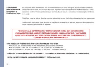 32
5. Taking Field
Notes on Suspect’s
Performance of
Field Sobriety Tests:
For purposes of the arrest report and courtroom testimony, it is not enough to record the total number of
clues on the three tests. The number of clues is important to the police officer in the field because it helps
determine whether there is probable cause to arrest. But to secure a conviction, more descriptive evidence
is needed.
The officer must be able to describe how the suspect performed the tests, and exactly what the suspect did.
The standard note taking guide provided in this Manual is designed to help you develop a clear description
of the suspect’s performance on the tests.
*IT IS NECESSARY TO EMPHASIZE THIS VALIDATION APPLIES ONLY WHEN:
•THE TESTS ARE ADMINISTERED IN THE PRESCRIBED, STANDARDIZED MANNER
•THE STANDARD CLUES ARE USED TO ASSESS THE SUSPECTS’S PERFORMANCE
•THE STANDARDIZED CRITERIA ARE EMPLOYED TO INTERPRET THAT PERFORMANCE
*IF ANY ONE OF THE STANDARDIZED FIELD SOBRIETY TEST ELEMENTS IS CHANGED, THE VALIDITY IS COMPROMISED.
*NHTSA DWI DETECTION AND STANDARDIZED SOBRIETY TESTING MAY 2013
*REFLECTS U.S. DEPARTMENT OF TRANSPORTATION NHTSA DWI DETECTION AND
STANDARDIZED FIELD SOBRIETY TESTING FEBRUARY 2018 PARTICIPANT / INSTRUCTOR
GUIDE, REPLACING THE MAY 2013 EDITION. PLEASE MAKE CERTAIN TO INDEPENDENTLY
CONFIRM ACCURACY OF SAID MATERIALS.
 