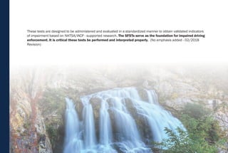 4
These tests are designed to be administered and evaluated in a standardized manner to obtain validated indicators
of impairment based on NHTSA/IACP - supported research. The SFSTs serve as the foundation for impaired driving
enforcement. It is critical these tests be performed and interpreted properly. (No emphasis added - 02/2018
Revision)
 