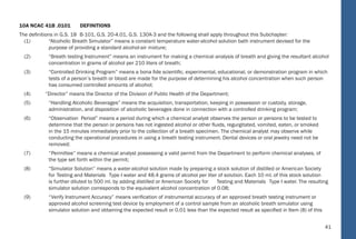 41
10A NCAC 41B .0101 DEFINITIONS
The deﬁnitions in G.S. 18 B-101, G.S. 20-4.01, G.S. 130A-3 and the following shall apply throughout this Subchapter:
(1) “Alcoholic Breath Simulator” means a constant temperature water-alcohol solution bath instrument devised for the
purpose of providing a standard alcohol-air mixture;
(2) “Breath testing Instrument” means an instrument for making a chemical analysis of breath and giving the resultant alcohol
concentration in grams of alcohol per 210 liters of breath;
(3) “Controlled Drinking Program” means a bona ﬁde scientiﬁc, experimental, educational, or demonstration program in which
tests of a person’s breath or blood are made for the purpose of determining his alcohol concentration when such person
has consumed controlled amounts of alcohol;
(4) “Director” means the Director of the Division of Public Health of the Department;
(5) “Handling Alcoholic Beverages” means the acquisition, transportation, keeping in possession or custody, storage,
administration, and disposition of alcoholic beverages done in connection with a controlled drinking program;
(6) “Observation Period” means a period during which a chemical analyst observes the person or persons to be tested to
determine that the person or persons has not ingested alcohol or other ﬂuids, regurgitated, vomited, eaten, or smoked
in the 15 minutes immediately prior to the collection of a breath specimen. The chemical analyst may observe while
conducting the operational procedures in using a breath testing instrument. Dental devices or oral jewelry need not be
removed;
(7) “Permittee” means a chemical analyst possessing a valid permit from the Department to perform chemical analyses, of
the type set forth within the permit;
(8) “Simulator Solution” means a water-alcohol solution made by preparing a stock solution of distilled or American Society
for Testing and Materials Type I water and 48.4 grams of alcohol per liter of solution. Each 10 ml. of this stock solution
is further diluted to 500 ml. by adding distilled or American Society for Testing and Materials Type I water. The resulting
simulator solution corresponds to the equivalent alcohol concentration of 0.08;
(9) “Verify Instrument Accuracy” means veriﬁcation of instrumental accuracy of an approved breath testing instrument or
approved alcohol screening test device by employment of a control sample from an alcoholic breath simulator using
simulator solution and obtaining the expected result or 0.01 less than the expected result as speciﬁed in Item (8) of this
35
NC Administrative
Code
 