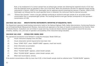36
Rule; or by employment of a control sample from an ethanol gas canister and obtaining the expected result or 0.01 less
than the expected result as speciﬁed in Item (10) of this Rule. When the procedures set forth for approved breath testing
instruments in Section .0300 of this Subchapter and for approved alcohol screening test devices in Section .0500 of this
Subchapter are followed and the result speciﬁed herein is obtained, the instrument shall be deemed accurate;
(10) “Ethanol Gas Canister” means a dry gas calibrator producing an alcohol-in-inert gas sample at an accurately known
concentration from a compressed gas cylinder. The resulting alcohol-in-inert gas sample corresponds to the equivalent
concentration of 0.08.
10A NCAC 41B .0313 BREATH-TESTING INSTRUMENTS: REPORTING OF SEQUENTIAL TESTS
The Department approves breath-testing instruments listed on the National Highway Trafﬁc Safety Administration, Conforming Products
List of Evidential Breath Measurement Devices. Instruments are approved on the basis of results of evaluations by the Forensic Tests
for Alcohol Branch. Evaluations are not limited in scope and may include any factors deemed appropriate to ensure the accuracy,
reliability, stability, cost, and ease of operation and durability of the instrument being evaluated.
10A NCAC 41B .0320 INTOXILYZER: MODEL 5000
The operational procedures to be followed in using the Intoxilyzer, Model 5000 are:
(1) Insure instrument displays time and date;
(2) Insure observation period requirements have been met;
(3) Press “START TEST”; when “INSERT CARD” appears, insert test record;
(4) Enter information as prompted;
(5) Verify instrument accuracy;
(6) When “PLEASE BLOW” appears, collect breath sample;
(7) When “PLEASE BLOW” appears, collect breath sample; and
(8) When test record ejects, remove.
If the alcohol concentrations differ by more than 0.02, a third breath sample shall be collected when “PLEASE BLOW” appears.
36
North Carolina Administrative Code: Related
TABLE OF CONTENTS
I. 10A NCAC 41B .0101 – DEFINITIONS
II. 10A NCAC 41B .0313 – BREATH-TESTING INSTRUMENTS: REPORTING OF SEQUENTUAL TESTS
III. 10A NCAC 41B .0320 – INTOXILYZER: MODEL 5000
IV. 10A NCAC 41B .0321 – PREVENTATIVE MAINTENANCE: INTOXILYZER: MODEL 5000
V. 10A NCAC 41B .0322 – INTOXIMETERS: MODEL INTOX EC/IR II
VI. 10A NCAC 41B .0323 – PREVENTATIVE MAINTENANCE: INTOXIMETERS: MODEL INTOX EC/IR II
VII. 10A NCAC 41B .0501 – SCREENING TESTS FOR ALCOHOL CONCENTRATION
VIII. 10A NCAC 41B .0502 – APPROVAL: ALCOHOL SCREENING TEST DEVICES: USE
IX. 10A NCAC 41B .0503 – APPROVED ALCOHOL SCREENING DEVICES: CALIBRATION
42
Rule; or by employment of a control sample from an ethanol gas canister and obtaining the expected result or 0.01 less
than the expected result as speciﬁed in Item (10) of this Rule. When the procedures set forth for approved breath testing
instruments in Section .0300 of this Subchapter and for approved alcohol screening test devices in Section .0500 of thi s
Subchapter are followed and the result speciﬁed herein is obtained, the instrument shall be deemed accurate;
(10) “Ethanol Gas Canister” means a dry gas calibrator producing an alcohol-in-inert gas sample at an accurately known
concentration from a compressed gas cylinde r. The resulting alcohol-in-inert gas sample corresponds to the equivalent
concentration of 0.08.
10A NCAC 41B .0313 BRE ATH-TESTING INSTRUMENTS: REPO RTING OF SEQUENTIAL TESTS
The Department approves breath-testing instruments listed on the National Highway Trafﬁc Safety Administration, Conforming Products
List of Evidential Breath Measurement Devices. Instruments are approved on the basis of results of evaluations by the Forensic Tests
for Alcohol Branch. Evaluations are not limited in scope and may include any factors deemed appropriate to ensure the accuracy,
reliability, stabilit y, cost, and ease of operation and durability of the instrument being evaluated.
10A NCAC 41B .0320 INT OXILYZER: MODEL 5000
The operational procedures to be followed in using the Intoxilyze r, Model 5000 are:
(1) Insure instrument displays time and date;
(2) Insure observation period requirements have been met;
(3) Press “S TART TEST”; when “INSERT CARD” appears, insert test record;
(4) Enter information as prompted;
(5) Verify instrument accuracy;
(6) When “PLEASE B LOW” appears, collect breath sample;
(7) When “PLEASE B LOW” appears, collect breath sample; and
(8) When test record ejects, remove.
If the alcohol concentrations differ by more than 0.02, a third breath sample shall be collected when “PLEASE B LOW” appears.
36
North Carolina Administrative Code: Related
TABLE OF CONTENTS
I. 10A NCAC 41B .0101 – DEFINITIONS
II. 10A NCAC 41B .0313 – BRE ATH-TESTING INSTRUMENTS: REPORTING OF SEQUENT UAL TESTS
III. 10A NCAC 41B .0320 – INT OXILYZER: MODEL 5000
IV. 10A NCAC 41B .0321 – PREVEN TATIVE MAINTENANCE: INT OXILYZER: MODEL 5000
V. 10A NCAC 41B .0322 – INT OXIMETERS: MODEL INT OX EC/IR II
VI. 10A NCAC 41B .0323 – PREVEN TATIVE MAINTENANCE: INT OXIMETERS: MODEL INT OX EC/IR II
VII. 10A NCAC 41B .0501 – SCREENING TESTS FOR ALCOHOL CONCENTR ATION
VIII. 10A NCAC 41B .0502 – APPR OVAL: ALCOHOL SCREENING TEST DEVICES: USE
IX. 10A NCAC 41B .0503 – APPR OVED ALCOHOL SCREENING DEVICES: CALIBR ATION
 