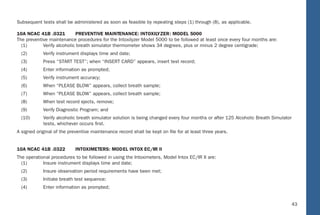 37
Subsequent tests shall be administered as soon as feasible by repeating steps (1) through (8), as applicable.
10A NCAC 41B .0321 PREVENTIVE MAINTENANCE: INTOXILYZER: MODEL 5000
The preventive maintenance procedures for the Intoxilyzer Model 5000 to be followed at least once every four months are:
(1) Verify alcoholic breath simulator thermometer shows 34 degrees, plus or minus 2 degree centigrade;
(2) Verify instrument displays time and date;
(3) Press “START TEST”; when “INSERT CARD” appears, insert test record;
(4) Enter information as prompted;
(5) Verify instrument accuracy;
(6) When “PLEASE BLOW” appears, collect breath sample;
(7) When “PLEASE BLOW” appears, collect breath sample;
(8) When test record ejects, remove;
(9) Verify Diagnostic Program; and
(10) Verify alcoholic breath simulator solution is being changed every four months or after 125 Alcoholic Breath Simulator
tests, whichever occurs ﬁrst.
A signed original of the preventive maintenance record shall be kept on ﬁle for at least three years.
10A NCAC 41B .0322 INTOXIMETERS: MODEL INTOX EC/IIR II
The operational procedures to be followed in using the Intoximeters, Model Intox EC/IR II are:
(1) Insure instrument displays time and date;
(2) Insure observation period requirements have been met;
(3) Initiate breath test sequence;
(4) Enter information as prompted;
37
10A NCAC 41B .0101 DEFINITIONS
The deﬁnitions in G.S. 18B-101, G.S. 20-4.01, G.S. 130A-3 and the following shall apply throughout this Subchapter:
(1) “Alcoholic Breath Simulator” means a constant temperature water-alcohol solution bath instrument devised for the
purpose of providing a standard alcohol-air mixture;
(2) “Breath testing Instrument” means an instrument for making a chemical analysis of breath and giving the resultant alcohol
concentration in grams of alcohol per 210 liters of breath;
(3) “Controlled Drinking Program” means a bona ﬁde scientiﬁc, experimental, educational, or demonstration program in which
tests of a person’s breath or blood are made for the purpose of determining his alcohol concentration when such person
has consumed controlled amounts of alcohol;
(4) “Director” means the Director of the Division of Public Health of the Department;
(5) “Handling Alcoholic Beverages” means the acquisition, transportation, keeping in possession or custody, storage,
administration, and disposition of alcoholic beverages done in connection with a controlled drinking program;
(6) “Observation Period” means a period during which a chemical analyst observes the person or persons to be tested to
determine that the person or persons has not ingested alcohol or other ﬂuids, regurgitated, vomited, eaten, or smoked
in the 15 minutes immediately prior to the collection of a breath specimen. The chemical analyst may observe while
conducting the operational procedures in using a breath testing instrument. Dental devices or oral jewelry need not be
removed;
(7) “Permittee” means a chemical analyst possessing a valid permit from the Department to perform chemical analyses, of
the type set forth within the permit;
(8) “Simulator Solution” means a water-alcohol solution made by preparing a stock solution of distilled or American Society
for Testing and Materials Type I water and 48.4 grams of alcohol per liter of solution. Each 10 ml. of this stock solution
is further diluted to 500 ml. by adding distilled or American Society for Testing and Materials Type I water. The resulting
simulator solution corresponds to the equivalent alcohol concentration of 0.08;
(9) “Verify Instrument Accuracy” means veriﬁcation of instrumental accuracy of an approved breath testing instrument or
approved alcohol screening test device by employment of a control sample from an alcoholic breath simulator using
simulator solution and obtaining the expected result or 0.01 less than the expected result as speciﬁed in Item (8) of this
43
Subsequent tests shall be administered as soon as feasible by repeating steps (1) through (8), as applicable.
10A NCAC 41B .0321 P REVENTIVE MAINTENANCE: INT OXILYZER : MOD EL 5000
The preventive maintenance procedures for the Intoxilyzer Model 5000 to be followed at least once every four months ar e:
(1) Verify alcoholic breath simulator thermometer shows 34 degrees, plus or minus 2 degree centigrade;
(2) Verify instrument displays time and date;
(3) Press “S TART TEST”; when “INSERT CARD” appears, insert test record;
(4) Enter information as prompted;
(5) Verify instrument accuracy;
(6) When “PLEASE B LOW” appears, collect breath sample;
(7) When “PLEASE B LOW” appears, collect breath sample;
(8) When test record ejects, remove;
(9) Verify Diagnostic Program; and
(10) Verify alcoholic breath simulator solution is being changed every four months or after 125 Alcoholic Breath Simulator
tests, whichever occurs ﬁrst.
A signed original of the preventive maintenance record shall be kept on ﬁle for at least three years.
10A NCAC 41B .0322 INT OXIMETERS: MOD EL INTOX EC/IIR II
The operational procedures to be followed in using the Intoximeters, Model Intox EC/IR II are:
(1) Insure instrument displays time and date;
(2) Insure observation period requirements have been met;
(3) Initiate breath test sequence;
(4) Enter information as prompted;
37
10A NCAC 41B .0101 DEFINITIONS
The deﬁnitions in G.S. 18 B-101, G.S. 20-4.01, G.S. 130A-3 and the following shall apply throughout this Subchapter:
(1) “Alcoholic Breath Simulator” means a constant temperature water-alcohol solution bath instrument devised for the
purpose of providing a standard alcohol-air mixture;
(2) “Breath testing Instrument” means an instrument for making a chemical analysis of breath and giving the resultant alcohol
concentration in grams of alcohol per 210 liters of breath;
(3) “Controlled Drinking Program” means a bona ﬁde scientiﬁc, experimental, educational, or demonstration program in which
tests of a person’s breath or blood are made for the purpose of determining his alcohol concentration when such person
has consumed controlled amounts of alcohol;
(4) “Director” means the Director of the Division of Public Health of the Department;
(5) “Handling Alcoholic Beverages” means the acquisition, transportation, keeping in possession or custod y, storage,
administration, and disposition of alcoholic beverages done in connection with a controlled drinking program;
(6) “Observation Period” means a period during which a chemical analyst observes the person or persons to be tested to
determine that the person or persons has not ingested alcohol or other ﬂuids, regurgitated, vomited, eaten, or smoked
in the 15 minutes immediately prior to the collection of a breath specimen. The chemical analyst may observe while
conducting the operational procedures in using a breath testing instrument. Dental devices or oral jewelry need not be
removed;
(7) “Permittee” means a chemical analyst possessing a valid permit from the Department to perform chemical analyses, of
the type set forth within the permit;
(8) “Simulator Solution” means a water-alcohol solution made by preparing a stock solution of distilled or Americ an Society
for Testing and Materials Type I water and 48.4 grams of alcohol per liter of solution. Each 10 ml. of this stock solution
is further diluted to 500 ml. by adding distilled or American Society for Testing and Materials Type I wate r. The resulting
simulator solution corresponds to the equivalent alcohol concentration of 0.08;
(9) “Verify Instrument Accuracy” means veriﬁcation of instrumental accuracy of an approved breath testing instrument or
approved alcohol screening test device by employment of a control sample from an alcoholic breath simulator using
simulator solution and obtaining the expected result or 0.01 less than the expected result as speciﬁed in Item (8) of this
 