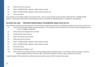 44
(5) Verify instrument accuracy;
(6) When “PLEASE BLOW” appears, collect breath sample;
(7) When “PLEASE BLOW” appears, collect breath sample; and
(8) Print test record.
If the alcohol concentrations differ by more than 0.02, a third or fourth breath sample shall be collected when “PLEASE BLOW”
appears. Subsequent tests shall be administered as soon as feasible by repeating steps (1) through (8), as applicable.
10A NCAC 41B .0323 PREVENTIVE MAINTENANCE: INTOXIMETERS: MODEL INTOX EC/IR II
The preventive maintenance procedures for the Intoximeters, Model Intox EC/IR II to be followed at least once every four months are:
(1) Verify the ethanol gas canister displays pressure, or the alcoholic breath simulator thermometer shows 34 degrees, plus or
minus .2 degree centigrade;
(2) Verify instrument displays time and date;
(3) Initiate breath test sequence;
(4) Enter information as prompted;
(5) Verify instrument accuracy;
(6) When “PLEASE BLOW” appears, collect breath sample;
(7) When “PLEASE BLOW” appears, collect breath sample;
(8) Print test record;
(9) Verify Diagnostic Program; and
(10) Verify that the ethanol gas canister is being changed before expiration date, or the alcoholic breath simulator solution is
being changed every four months or after 125 Alcoholic Breath Simulator tests, whichever occurs ﬁrst.
A signed original of the preventive maintenance record shall be kept on ﬁle for at least three years.
38
Rule; or by employment of a control sample from an ethanol gas canister and obtaining the expected result or 0.01 less
than the expected result as speciﬁed in Item (10) of this Rule. When the procedures set forth for approved breath testing
instruments in Section .0300 of this Subchapter and for approved alcohol screening test devices in Section .0500 of thi s
Subchapter are followed and the result speciﬁed herein is obtained, the instrument shall be deemed accurate;
(10) “Ethanol Gas Canister” means a dry gas calibrator producing an alcohol-in-inert gas sample at an accurately known
concentration from a compressed gas cylinde r. The resulting alcohol-in-inert gas sample corresponds to the equivalent
concentration of 0.08.
10A NCAC 41B .0313 BRE ATH-TESTING INSTRUMENTS: REPO RTING OF SEQUENTIAL TESTS
The Department approves breath-testing instruments listed on the National Highway Trafﬁc Safety Administration, Conforming Products
List of Evidential Breath Measurement Devices. Instruments are approved on the basis of results of evaluations by the Forensic Tests
for Alcohol Branch. Evaluations are not limited in scope and may include any factors deemed appropriate to ensure the accuracy,
reliability, stabilit y, cost, and ease of operation and durability of the instrument being evaluated.
10A NCAC 41B .0320 INT OXILYZER: MODEL 5000
The operational procedures to be followed in using the Intoxilyze r, Model 5000 are:
(1) Insure instrument displays time and date;
(2) Insure observation period requirements have been met;
(3) Press “S TART TEST”; when “INSERT CARD” appears, insert test record;
(4) Enter information as prompted;
(5) Verify instrument accuracy;
(6) When “PLEASE B LOW” appears, collect breath sample;
(7) When “PLEASE B LOW” appears, collect breath sample; and
(8) When test record ejects, remove.
If the alcohol concentrations differ by more than 0.02, a third breath sample shall be collected when “PLEASE B LOW” appears.
 