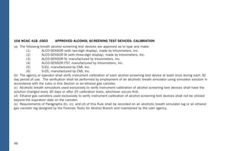 40
10A NCAC 41B .0503 APPROVED ALCOHOL SCREENING TEST DEVICES: CALIBRATION
(a) The following breath alcohol screening test devices are approved as to type and make:
(1) ALCO-SENSOR (with two-digit display), made by Intoximeters, Inc.
(2) ALCO-SENSOR III (with three-digit display), made by Intoximeters, Inc.
(3) ALCO-SENSOR IV, manufactured by Intoximeters, Inc.
(4) ALCO-SENSOR FST, manufactured by Intoximeters, Inc.
(5) S-D2, manufactured by CMI, Inc.
(6) S-D5, manufactured by CMI, Inc.
(b) The agency or operator shall verify instrument calibration of each alcohol screening test device at least once during each 30
day period of use. The veriﬁcation shall be performed by employment of an alcoholic breath simulator using simulator solution in
accordance with the rules in this Section or an ethanol gas canister.
(c) Alcoholic breath simulators used exclusively to verify instrument calibration of alcohol screening test devices shall have the
solution changed every 30 days or after 25 calibration tests, whichever occurs ﬁrst.
(d) Ethanol gas canisters used exclusively to verify instrument calibration of alcohol screening test devices shall not be utilized
beyond the expiration date on the canister.
(e) Requirements of Paragraphs (b), (c), and (d) of this Rule shall be recorded on an alcoholic breath simulator log or an ethanol
gas canister log designed by the Forensic Tests for Alcohol Branch and maintained by the user agency.
40
(5) Verify instrument accuracy;
(6) When “PLEASE BLOW” appears, collect breath sample;
(7) When “PLEASE BLOW” appears, collect breath sample; and
(8) Print test record.
If the alcohol concentrations differ by more than 0.02, a third or fourth breath sample shall be collected when “PLEASE BLOW”
appears. Subsequent tests shall be administered as soon as feasible by repeating steps (1) through (8), as applicable.
10A NCAC 41B .0323 PREVENTIVE MAINTENANCE: INTOXIMETERS: MODEL INTOX EC/IR II
The preventive maintenance procedures for the Intoximeters, Model Intox EC/IR II to be followed at least once every four months are:
(1) Verify the ethanol gas canister displays pressure, or the alcoholic breath simulator thermometer shows 34 degrees, plus or
minus .2 degree centigrade;
(2) Verify instrument displays time and date;
(3) Initiate breath test sequence;
(4) Enter information as prompted;
(5) Verify instrument accuracy;
(6) When “PLEASE BLOW” appears, collect breath sample;
(7) When “PLEASE BLOW” appears, collect breath sample;
(8) Print test record;
(9) Verify Diagnostic Program; and
(10) Verify that the ethanol gas canister is being changed before expiration date, or the alcoholic breath simulator solution is
being changed every four months or after 125 Alcoholic Breath Simulator tests, whichever occurs ﬁrst.
A signed original of the preventive maintenance record shall be kept on ﬁle for at least three years.
46
10A NCAC 41B .0503 APP ROVED ALCOHOL SC REENING T EST DEVICES: CALIB RATION
(a) The following breath alcohol screening test devices are approved as to type and make:
(1) ALCO-SENSOR (with two-digit display), made by Intoximeters, Inc.
(2) ALCO-SENSOR III (with three-digit display), made by Intoximeters, Inc.
(3) ALCO-SENSOR I V, manufactured by Intoximeters, Inc.
(4) ALC O-SENSOR FS T, manufactured by Intoximeters, Inc.
(5) S-D2, manufactured by CMI, Inc.
(6) S-D5, manufactured by CMI, Inc.
(b) The agency or operator shall verify instrument calibration of each alcohol screening test device at least once during each 30
day period of use. The veriﬁcation shall be performed by employment of an alcoholic breath simulator using simulator solution in
accordance with the rules in this Section or an ethanol gas caniste r.
(c) Alcoholic breath simulators used exclusively to verify instrument calibration of alcohol screening test devices shall hav e the
solution changed every 30 days or after 25 calibration tests, whichever occurs ﬁrst.
(d) Ethanol gas canisters used exclusively to verify instrument calibration of alcohol screening test devices shall not be uti lized
beyond the expiration date on the caniste r.
(e) Requirements of Paragraphs (b), (c), and (d) of this Rule shall be recorded on an alcoholic breath simulator log or an ethanol
gas canister log designed by the Forensic Tests for Alcohol Branch and maintained by the user agenc y.
40
(5) Verify instrument accuracy;
(6) When “PLEASE B LOW” appears, collect breath sample;
(7) When “PLEASE B LOW” appears, collect breath sample; and
(8) Print test record.
If the alcohol concentrations differ by more than 0.02, a third or fourth breath sample shall be collected when “PLEASE BLOW”
appears. Subsequent tests shall be administered as soon as feasible by repeating steps (1) through (8), as applicable.
10A NCAC 41B .0323 P REVENTIVE MAINTENANCE: INT OXIMETERS: MOD EL INTOX EC/IR II
The preventive maintenance procedures for the Intoximeters, Model Intox EC/IR II to be followed at least once every four months are:
(1) Verify the ethanol gas canister displays pressure, or the alcoholic breath simulator thermometer shows 34 degrees, plus or
minus .2 degree centigrade;
(2) Verify instrument displays time and date;
(3) Initiate breath test sequence;
(4) Enter information as prompted;
(5) Verify instrument accuracy;
(6) When “PLEASE B LOW” appears, collect breath sample;
(7) When “PLEASE B LOW” appears, collect breath sample;
(8) Print test record;
(9) Verify Diagnostic Program; and
(10) Verify that the ethanol gas canister is being changed before expiration date, or the alcoholic breath simulator solution is
being changed every four months or after 125 Alcoholic Breath Simulator tests, whichever occurs ﬁrst.
A signed original of the preventive maintenance record shall be kept on ﬁle for at least three years.
 