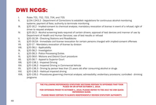 48
DWI NCGS:
I. Rules 701, 702, 703, 704, and 705
II. §15A-1343.3 - Department of Corrections to establish regulations for continuous alcohol monitoring
systems; payment of fees; authority to terminate monitoring
III. §20-16.2 - Implied-consent to chemical analysis; mandatory revocation of license in event of a refusal; right of
driver to request analysis
IV. §20-16.3 - Alcohol screening tests required of certain drivers; approval of test devices and manner of use by
Department of Health and Human Services; use of test results or refusal
V. §20-16.3A - Checking Stations and Roadblocks
VI. §20-16.5A - Immediate civil license revocation for certain persons charged with implied-consent offenses
VII. §20-17 - Mandatory revocation of license by division
VIII. §20-38.1 - Applicability
IX. §20-38.2 - Investigation
X. §20-38.3 - Police Processing Duties
XI. §20-38.6 - Motions and District Court procedure
XII. §20-38.7 - Appeal to Superior Court
XIII. §20-138.1 - Impaired Driving
XIV. §20-138.2 - Impaired Driving in Commercial Vehicle
XV. §20-138.3 - Driving by person less than 21 years old after consuming alcohol or drugs
XVI. §20-138.5 - Habitual impaired driving
XVII. §20-139.1 - Procedures governing chemical analysis; admissibility; evidentiary provisions; controlled - drinking
programs
THE FOLLOWING REFERENCED STATUTORY SECTIONS PERTAIN TO OFFENSES THAT TOOK
PLACE ON OR AFTER OCTOBER 1, 2018.
FOR OFFENSES PRIOR TO OCTOBER 1, 2018, PLEASE REFER TO THE 2017 NC DWI QUICK
REFERENCE GUIDE.
PLEASE MAKE CERTAIN TO ALWAYS INDEPENDENTLY REVIEW STATUTORY AUTHORITY.
 