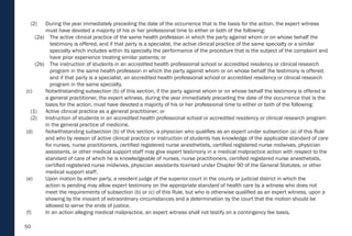 50
(2) During the year immediately preceding the date of the occurrence that is the basis for the action, the expert witness
must have devoted a majority of his or her professional time to either or both of the following:
(2a) The active clinical practice of the same health profession in which the party against whom or on whose behalf the
testimony is offered, and if that party is a specialist, the active clinical practice of the same specialty or a similar
specialty which includes within its specialty the performance of the procedure that is the subject of the complaint and
have prior experience treating similar patients; or
(2b) The instruction of students in an accredited health professional school or accredited residency or clinical research
program in the same health profession in which the party against whom or on whose behalf the testimony is offered,
and if that party is a specialist, an accredited health professional school or accredited residency or clinical research
program in the same specialty.
(c) Notwithstanding subsection (b) of this section, if the party against whom or on whose behalf the testimony is offered is
a general practitioner, the expert witness, during the year immediately preceding the date of the occurrence that is the
basis for the action, must have devoted a majority of his or her professional time to either or both of the following:
(1) Active clinical practice as a general practitioner; or
(2) Instruction of students in an accredited health professional school or accredited residency or clinical research program
in the general practice of medicine.
(d) Notwithstanding subsection (b) of this section, a physician who qualifies as an expert under subsection (a) of this Rule
and who by reason of active clinical practice or instruction of students has knowledge of the applicable standard of care
for nurses, nurse practitioners, certified registered nurse anesthetists, certified registered nurse midwives, physician
assistants, or other medical support staff may give expert testimony in a medical malpractice action with respect to the
standard of care of which he is knowledgeable of nurses, nurse practitioners, certified registered nurse anesthetists,
certified registered nurse midwives, physician assistants licensed under Chapter 90 of the General Statutes, or other
medical support staff.
(e) Upon motion by either party, a resident judge of the superior court in the county or judicial district in which the
action is pending may allow expert testimony on the appropriate standard of health care by a witness who does not
meet the requirements of subsection (b) or (c) of this Rule, but who is otherwise qualified as an expert witness, upon a
showing by the movant of extraordinary circumstances and a determination by the court that the motion should be
allowed to serve the ends of justice.
(f) In an action alleging medical malpractice, an expert witness shall not testify on a contingency fee basis.
 