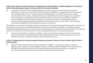 53
§ 15A-1343.3. Division of Adult Correction of the Department of Public Safety to establish regulations for continuous
alcohol monitoring systems; payment of fees; authority to terminate monitoring.
(a) The Division of Corrections shall establish regulations for continuous alcohol monitoring systems that are
authorized for use by the courts as evidence that an offender on probation has abstained from the use of alcohol
for a specified period of time. A “continuous alcohol monitoring system” is a device that is worn by a person
that can detect, monitor, record, and report the amount of alcohol within the wearer’s system over a continuous
24-hour daily basis. The regulations shall include the procedures for supervision of the offender, collection
and monitoring of the results, and the transmission of the data to the court for consideration by the court.
All courts, including those using continuous alcohol monitoring systems prior to July 4, 2007, shall comply with
the regulations established by the Department pursuant to this section.
The Secretary, or the Secretary’s designee, shall approve continuous alcohol monitoring systems for use by the courts prior to
their use by a court as evidence of alcohol abstinence, or their use as a condition of probation. The Secretary shall not
unreasonably withhold approval of a continuous alcohol monitoring system and shall consult with the Division of Purchase and
Contract in the Department of Administration to ensure that potential vendors are not discriminated against.
(b) Any fees or costs paid by an offender on probation in order to comply with continuous alcohol monitoring shall
be paid directly to the monitoring provider. A monitoring provider shall not terminate the provision of continuous
alcohol monitoring for nonpayment of fees unless authorized by the court.
§ 20-16.2. Implied-consent to chemical analysis; mandatory revocation of license in event of refusal; right of driver to
request analysis.
(a) Basis for Officer to Require Chemical Analysis; Notification of Rights. – Any person who drives a vehicle on a
highway or public vehicular area thereby gives consent to a chemical analysis if charged with an implied-consent
offense. Any law-enforcement officer who has reasonable grounds to believe that the person charged has
committed the implied-consent offense may obtain a chemical analysis of the person.
 