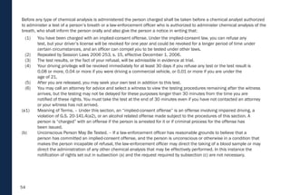 54
Before any type of chemical analysis is administered the person charged shall be taken before a chemical analyst authorized
to administer a test of a person’s breath or a law-enforcement officer who is authorized to administer chemical analysis of the
breath, who shall inform the person orally and also give the person a notice in writing that:
(1) You have been charged with an implied-consent offense. Under the implied-consent law, you can refuse any
test, but your driver’s license will be revoked for one year and could be revoked for a longer period of time under
certain circumstances, and an officer can compel you to be tested under other laws.
(2) Repealed by Session Laws 2006 253, s. 15, effective December 1, 2006.
(3) The test results, or the fact of your refusal, will be admissible in evidence at trial.
(4) Your driving privilege will be revoked immediately for at least 30 days if you refuse any test or the test result is
0.08 or more, 0.04 or more if you were driving a commercial vehicle, or 0.01 or more if you are under the
age of 21.
(5) After you are released, you may seek your own test in addition to this test.
(6) You may call an attorney for advice and select a witness to view the testing procedures remaining after the witness
arrives, but the testing may not be delayed for these purposes longer than 30 minutes from the time you are
notified of these rights. You must take the test at the end of 30 minutes even if you have not contacted an attorney
or your witness has not arrived.
(a1) Meaning of Terms. – Under this section, an “implied-consent offense” is an offense involving impaired driving, a
violation of G.S. 20-141.4(a2), or an alcohol related offense made subject to the procedures of this section. A
person is “charged” with an offense if the person is arrested for it or if criminal process for the offense has
been issued.
(b) Unconscious Person May Be Tested. – If a law-enforcement officer has reasonable grounds to believe that a
person has committed an implied-consent offense, and the person is unconscious or otherwise in a condition that
makes the person incapable of refusal, the law-enforcement officer may direct the taking of a blood sample or may
direct the administration of any other chemical analysis that may be effectively performed. In this instance the
notification of rights set out in subsection (a) and the request required by subsection (c) are not necessary.
 