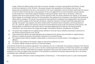 56
unless, before the effective date of the order, the person requests in writing a hearing before the Division. Except
for the time referred to in G.S. 20-16.5, if the person shows to the satisfaction of the Division that his or her
license was surrendered to the court, and remained in the court’s possession, then the Division shall credit the amount
of time for which the license was in the possession of the court against the 12-month revocation period required
by this subsection. If the person properly requests a hearing, the person retains his or her license, unless it is
revoked under some other provision of law, until the hearing is held, the person withdraws the request, or the person
fails to appear at a scheduled hearing. The hearing officer may subpoena any witnesses or documents that the hearing
officer deems necessary. The person may request the hearing officer to subpoena the charging officer, the chemical
analyst, or both to appear at the hearing if the person makes the request in writing at least three days before the
hearing. The person may subpoena any other witness whom the person deems necessary, and the provisions of
G.S. 1A-1, Rule 45, apply to the issuance and service of all subpoenas issued under the authority of this section. The
hearing officer is authorized to administer oaths to witnesses appearing at the hearing. The hearing shall be
conducted in the county where the charge was brought, and shall be limited to consideration of whether:
(1) The person was charged with an implied-consent offense or the driver had an alcohol concentration restriction on
the drivers license pursuant to G.S. 20-19;
(2) A law-enforcement officer had reasonable grounds to believe that the person had committed an implied-consent
offense or violated the alcohol concentration restriction on the drivers license;
(3) The implied-consent offense charged involved death or critical injury to another person, if this allegation is in the
affidavit;
(4) The person was notified of the person’s rights as required by subsection (a); and
(5) The person willfully refused to submit to a chemical analysis.
If the Division finds that the conditions specified in this subsection are met, it shall order the revocation sustained. If the Division
finds that any of the conditions (1), (2), (4), or (5) is not met, it shall rescind the revocation. If it finds that condition (3) is alleged
in the affidavit but is not met, it shall order the revocation sustained if that is the only condition that is not met; in this instance
subsection (d1) does not apply to that revocation. If the revocation is sustained, the person shall surrender his or her license
immediately upon notification by the Division.
(d1) Consequences of Refusal in Case Involving Death or Critical Injury. – If the refusal occurred in a case involving death
 
