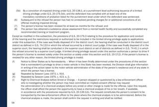 58
(5b) By a conviction of impaired driving under G.S. 20-138.1, at a punishment level authorizing issuance of a limited
driving privilege under G.S. 20-179.3(b), and the defendant has complied with at least one of the
mandatory conditions of probation listed for the punishment level under which the defendant was sentenced;
(6) Subsequent to the refusal the person has had no unresolved pending charges for or additional convictions of an
offense involving impaired driving;
(7) The person’s license has been revoked for at least six months for the refusal; and
(8) The person has obtained a substance abuse assessment from a mental health facility and successfully completed any
recommended training or treatment program.
Except as modified in this subsection, the provisions of G.S. 20-179.3 relating to the procedure for application and conduct
of the hearing and the restrictions required or authorized to be included in the limited driving privilege apply to applications
under this subsection. If the case was finally disposed of in the district court, the hearing shall be conducted in the district court
district as defined in G.S. 7A-133 in which the refusal occurred by a district court judge. If the case was finally disposed of in the
superior court, the hearing shall be conducted in the superior court district or set of districts as defined in G.S. 7A-41.1 in which
the refusal occurred by a superior court judge. A limited driving privilege issued under this section authorizes a person to drive if
the person’s license is revoked solely under this section or solely under this section and G.S. 20-17(2). If the person’s license is
revoked for any other reason, the limited driving privilege is invalid.
(f) Notice to Other States as to Nonresidents. – When it has been finally determined under the procedures of this section
that a nonresident’s privilege to drive a motor vehicle in this State has been revoked, the Division shall give information
in writing of the action taken to the motor vehicle administrator of the state of the person’s residence and of any state in
which the person has a license.
(g) Repealed by Session Laws 1973, c. 914.
(h) Repealed by Session Laws 1979, c. 423, s. 2.
(i) Right to Chemical Analysis before Arrest or Charge. – A person stopped or questioned by a law-enforcement officer
who is investigating whether the person may have committed an implied-consent offense may request
the administration of a chemical analysis before any arrest or other charge is made for the offense. Upon this request,
the officer shall afford the person the opportunity to have a chemical analysis of his or her breath, if available,
in accordance with the procedures required by G.S. 20-139.1(b). The request constitutes the person’s consent to be
transported by the law-enforcement officer to the place where the chemical analysis is to be administered. Before the
chemical analysis is made, the person shall confirm the request in writing and shall be notified:
 