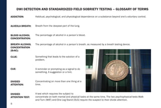 6
Habitual, psychological, and physiological dependence on a substance beyond one’s voluntary control.
Breath from the deepest part of the lung.
The percentage of alcohol in a person’s blood.
The percentage of alcohol in a person’s breath, as measured by a breath testing device.
Something that leads to the solution of a
problem.
A reminder or prompting as a signal to do
something. A suggestion or a hint.
Concentrating on more than one thing at a
time.
A test which requires the subject to
concentrate on both mental and physical tasks at the same time. The two psychophysical tests Walk
and Turn (WAT) and One Leg Stand (OLS) require the suspect to their divide attention.
BREATH ALCOHOL
CONCENTRATION
(BrAC):
CLUE:
CUE:
DIVIDED
ATTENTION:
DIVIDED
ATTENTION TEST:
BLOOD ALCOHOL
CONCENTRATION:
ALVEOLA BREATH:
ADDICTION:
DWI DETECTION AND STANDARDIZED FIELD SOBRIETY TESTING – GLOSSARY OF TERMS
 