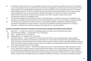 61
(b) An officer who determines there is a reasonable suspicion that an occupant has violated a provision of this Chapter,
or any other provision of law, may detain the driver to further investigate in accordance with law. The operator of any
vehicle stopped at a checking station established under this subsection may be requested to submit to an alcohol
screening test under G.S. 20-16.3 if during the course of the stop the officer determines the driver had previously
consumed alcohol or has an open container of alcoholic beverage in the vehicle. The officer so requesting
shall consider the results of any alcohol screening test or the driver’s refusal in determining if there
is reasonable suspicion to investigate further.
(c) Law-enforcement agencies may conduct any type of checking station or roadblock as long as it is established and
operated in accordance with the provisions of the United States Constitution and the Constitution of North Carolina.
(d) The placement of checkpoints should be random or statistically indicated, and agencies shall avoid placing
checkpoints repeatedly in the same location or proximity. This subsection shall not be grounds for a motion to
suppress or a defense to any offense arising out of the operation of a checking station.
§ 20-16.5. Immediate civil license revocation for certain persons charged with implied-consent offenses.
(a) Definitions. – As used in this section the following words and phrases have the following meanings:
(1) Law-Enforcement Officer. – As described in G.S. 20-16.2(a1).
(2) Clerk. – As defined in G.S. 15A-101(2).
(3) Judicial Official. – As defined in G.S. 15A-101(5).
(4) Revocation Report. – A sworn statement by a law-enforcement officer and a chemical analyst containing facts
indicating that the conditions of subsection (b) have been met, and whether the person has a pending offense for
which the person’s license had been or is revoked under this section. When one chemical analyst analyzes a person’s
blood and another chemical analyst informs a person of his rights and responsibilities under G.S. 20-16.2, the report
must include the statements of both analysts.
(5) Surrender of a Driver’s License. – The act of turning over to a court or a law-enforcement officer the person’s most
recent, valid driver’s license or learner’s permit issued by the Division or by a similar agency in another jurisdiction,
or a limited driving privilege issued by a North Carolina court. A person who is validly licensed but who is unable to
locate his license card may file an affidavit with the clerk setting out facts that indicate that he is unable to locate his
license card and that he is validly licensed; the filing of the affidavit constitutes a surrender of the person’s license.
 