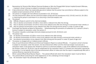 62
(b) Revocations for Persons Who Refuse Chemical Analyses or Who Are Charged With Certain Implied-Consent Offenses.
– A person’s driver’s license is subject to revocation under this section if:
(1) A law-enforcement officer has reasonable grounds to believe that the person has committed an offense subject to the
implied-consent provisions of G.S. 20-16.2;
(2) The person is charged with that offense as provided in G.S. 20-16.2(a);
(3) The law-enforcement officer and the chemical analyst comply with the procedures of G.S. 20-16.2 and G.S. 20-139.1
in requiring the person’s submission to or procuring a chemical analysis; and
(4) The person:
(4a) Willfully refuses to submit to the chemical analysis;
(4b) Has an alcohol concentration of 0.08 or more within a relevant time after the driving;
(4c) Has an alcohol concentration of 0.04 or more at any relevant time after the driving of a commercial motor vehicle; or
(4d) Has any alcohol concentration at any relevant time after the driving and the person is under 21 years of age.
(b1) Precharge Test Results as Basis for Revocation. – Notwithstanding the provisions of subsection (b), a person’s driver’s
license is subject to revocation under this section if:
(1) The person requests a precharge chemical analysis pursuant to G.S. 20-16.2(i); and
(2) The person has:
(2a) An alcohol concentration of 0.08 or more at any relevant time after driving;
(2b) An alcohol concentration of 0.04 or more at any relevant time after driving a commercial motor vehicle; or
(2c) Any alcohol concentration at any relevant time after driving and the person is under 21 years of age; and
(3) The person is charged with an implied-consent offense.
(c) Duty of Law-Enforcement Officers and Chemical Analysts to Report to Judicial Officials. – If a person’s driver’s license
is subject to revocation under this section, the law-enforcement officer and the chemical analyst must execute a
revocation report. If the person has refused to submit to a chemical analysis, a copy of the affidavit to be submitted to
the Division under G.S. 20-16.2(c) may be substituted for the revocation report if it contains the information required by
this section. It is the specific duty of the law-enforcement officer to make sure that the report is expeditiously filed with a
judicial official as required by this section.
(d) Which Judicial Official Must Receive Report. – The judicial official with whom the revocation report must be filed is:
(1) The judicial official conducting the initial appearance on the underlying criminal charge if:
(1a) No revocation report has previously been filed; and
 