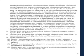 65
the clerk shall determine whether there is probable cause to believe that each of the conditions of subsection (b) has
been met. For purposes of this subsection, a properly executed report under subdivision (d)(3) may include a sworn
statement by the law-enforcement officer along with an affidavit received directly by the Clerk from the chemical
analyst. If he determines that there is such probable cause, he shall mail to the person a revocation order by first-class
mail. The order shall direct that the person on or before the effective date of the order either surrender his license to
the clerk or appear before the clerk and demonstrate that he is not currently licensed, and the order shall inform the
person of the time and effective date of the revocation and of its duration, of his right to a hearing as specified in
subsection (g), and that the revocation remains in effect pending the hearing. Revocation orders mailed under this
subsection become effective on the fourth day after the order is deposited in the United States mail. If within five
working days of the effective date of the order, the person does not surrender his license to the clerk or appear
before the clerk to demonstrate that he is not currently licensed, the clerk shall immediately issue a pick-up order.
The pick-up order shall be issued and served in the same manner as specified in subsection (e) for pick-up orders
issued pursuant to that subsection. A revocation under this subsection begins at the date specified in the order and
continues until the person’s license has been revoked for the period specified in this subsection and the person has
paid the applicable costs. If the person has no pending offenses for which his license had been or is revoked under
this section, the period of revocation under this subsection is:
(1) Thirty-days from the time the person surrenders his license to the court, if the surrender occurs within five working
days of the effective date of the order; or
(2) Thirty-days after the person appears before the clerk and demonstrates that he is not currently licensed to drive, if the
appearance occurs within five working days of the effective date of the revocation order; or
(3) Forty-five days from the time:
(3a) The person’s drivers license is picked up by a law-enforcement officer following service of a pick-up order; or
(3b) The person demonstrates to a law-enforcement officer who has a pick-up order for his license that he is not currently
licensed; or
(3c) The person’s drivers license is surrendered to the court if the surrender occurs more than five working days after the
effective date of the revocation order; or
(3d) The person appears before the clerk to demonstrate that he is not currently licensed, if he appears more than five
working days after the effective date of the revocation order.
 