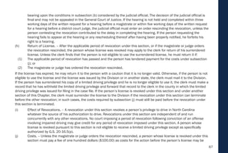 67
bearing upon the conditions in subsection (b) considered by the judicial official. The decision of the judicial official is
final and may not be appealed in the General Court of Justice. If the hearing is not held and completed within three
working days of the written request for a hearing before a magistrate or within five working days of the written request
for a hearing before a district court judge, the judicial official must enter an order rescinding the revocation, unless the
person contesting the revocation contributed to the delay in completing the hearing. If the person requesting the
hearing fails to appear at the hearing or any rescheduling thereof after having been properly notified, he forfeits his
right to a hearing.
(h) Return of License. – After the applicable period of revocation under this section, or if the magistrate or judge orders
the revocation rescinded, the person whose license was revoked may apply to the clerk for return of his surrendered
license. Unless the clerk finds that the person is not eligible to use the surrendered license, he must return it if:
(1) The applicable period of revocation has passed and the person has tendered payment for the costs under subsection
(j); or
(2) The magistrate or judge has ordered the revocation rescinded.
If the license has expired, he may return it to the person with a caution that it is no longer valid. Otherwise, if the person is not
eligible to use the license and the license was issued by the Division or in another state, the clerk must mail it to the Division.
If the person has surrendered his copy of a limited driving privilege and he is no longer eligible to use it, the clerk must make a
record that he has withheld the limited driving privilege and forward that record to the clerk in the county in which the limited
driving privilege was issued for filing in the case file. If the person’s license is revoked under this section and under another
section of this Chapter, the clerk must surrender the license to the Division if the revocation under this section can terminate
before the other revocation; in such cases, the costs required by subsection (j) must still be paid before the revocation under
this section is terminated.
(i) Effect of Revocations. – A revocation under this section revokes a person’s privilege to drive in North Carolina
whatever the source of his authorization to drive. Revocations under this section are independent of and run
concurrently with any other revocations. No court imposing a period of revocation following conviction of an offense
involving impaired driving may give credit for any period of revocation imposed under this section. A person whose
license is revoked pursuant to this section is not eligible to receive a limited driving privilege except as specifically
authorized by G.S. 20-16.5(p).
(j) Costs. – Unless the magistrate or judge orders the revocation rescinded, a person whose license is revoked under this
section must pay a fee of one hundred dollars ($100.00) as costs for the action before the person’s license may be
 