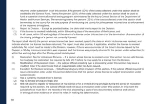 68
returned under subsection (h) of this section. Fifty percent (50%) of the costs collected under this section shall be
credited to the General Fund. Twenty five percent (25%) of the costs collected under this section shall be used to
fund a statewide chemical alcohol testing program administered by the Injury Control Section of the Department of
Health and Human Services. The remaining twenty five percent (25%) of the costs collected under this section shall
be remitted to the county for the sole purpose of reimbursing the county for jail expenses incurred due to enforcement
of the impaired driving laws.
(k) Report to Division. – Except as provided below, the clerk shall mail a report to the Division:
(1) If the license is revoked indefinitely, within 10 working days of the revocation of the license; and
(2) In all cases, within 10 working days of the return of a license under this section or of the termination of a revocation of
the driving privilege of a person not currently licensed.
The report shall identify the person whose license has been revoked, specify the date on which his license was revoked, and
indicate whether the license has been returned. The report must also provide, if applicable, whether the license is revoked
indefinitely. No report need be made to the Division, however, if there was a surrender of the driver’s license issued by the
Division, a 30-day minimum revocation was imposed, and the license was properly returned to the person under subsection (h)
within five working days after the 30-day period had elapsed.
(l) Restoration Fee for Unlicensed Persons. – If a person whose license is revoked under this section has no valid license,
he must pay the restoration fee required by G.S. 20-7 before he may apply for a license from the Division.
(m) Modification of Revocation Order. – Any judicial official presiding over a proceeding under this section may issue a
modified order if he determines that an inappropriate order has been issued.
(n) Exception for Revoked Licenses. – Notwithstanding any other provision of this section, if the judicial official required to
issue a revocation order under this section determines that the person whose license is subject to revocation under
subsection (b):
(1) Has a currently revoked driver’s license;
(2) Has no limited driving privilege; and
(3) Will not become eligible for restoration of his license or for a limited driving privilege during the period of revocation
required by this section, the judicial official need not issue a revocation order under this section. In this event the
judicial official must file in the records of the civil proceeding a copy of any documentary evidence and set out
in writing all other evidence on which he relies in making his determination.
 