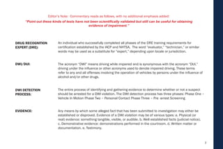 7
An individual who successfully completed all phases of the DRE training requirements for
certification established by the IACP and NHTSA. The word “evaluator,” “technician,” or similar
words may be used as a substitute for “expert,” depending upon locale or jurisdiction.
The acronym “DWI” means driving while impaired and is synonymous with the acronym “DUI,”
driving under the influence or other acronyms used to denote impaired driving. These terms
refer to any and all offenses involving the operation of vehicles by persons under the influence of
alcohol and/or other drugs.
The entire process of identifying and gathering evidence to determine whether or not a suspect
should be arrested for a DWI violation. The DWI detection process has three phases: Phase One –
Vehicle In Motion Phase Two – Personal Contact Phase Three – Pre -arrest Screening
Any means by which some alleged fact that has been submitted to investigation may either be
established or disproved. Evidence of a DWI violation may be of various types: a. Physical (or
real) evidence: something tangible, visible, or audible. b. Well established facts (judicial notice).
c. Demonstrative evidence: demonstrations performed in the courtroom. d. Written matter or
documentation. e. Testimony.
EVIDENCE:
DWI DETECTION
PROCESS:
DWI/DUI:
DRUG RECOGNITION
EXPERT (DRE):
Editor’s Note: Commentary reads as follows, with no additional emphasis added:
“Point out these kinds of tests have not been scientifically validated but still can be useful for obtaining
evidence of impairment.”
 