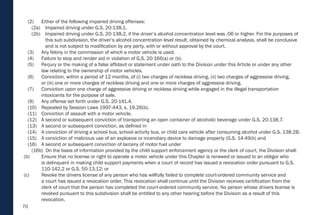 70
(2) Either of the following impaired driving offenses:
(2a) Impaired driving under G.S. 20-138.1.
(2b) Impaired driving under G.S. 20-138.2, if the driver’s alcohol concentration level was .06 or higher. For the purposes of
this sub subdivision, the driver’s alcohol concentration level result, obtained by chemical analysis, shall be conclusive
and is not subject to modification by any party, with or without approval by the court.
(3) Any felony in the commission of which a motor vehicle is used.
(4) Failure to stop and render aid in violation of G.S. 20-166(a) or (b).
(5) Perjury or the making of a false affidavit or statement under oath to the Division under this Article or under any other
law relating to the ownership of motor vehicles.
(6) Conviction, within a period of 12 months, of (i) two charges of reckless driving, (ii) two charges of aggressive driving,
or (iii) one or more charges of reckless driving and one or more charges of aggressive driving.
(7) Conviction upon one charge of aggressive driving or reckless driving while engaged in the illegal transportation
intoxicants for the purpose of sale.
(9) Any offense set forth under G.S. 20-141.4.
(10) Repealed by Session Laws 1997-443, s. 19.26(b).
(11) Conviction of assault with a motor vehicle.
(12) A second or subsequent conviction of transporting an open container of alcoholic beverage under G.S. 20-138.7.
(13) A second or subsequent conviction, as defined in
(14) A conviction of driving a school bus, school activity bus, or child care vehicle after consuming alcohol under G.S. 138.2B.
(15) A conviction of malicious use of an explosive or incendiary device to damage property (G.S. 14-49(b) and
(16) A second or subsequent conviction of larceny of motor fuel under
(16b) On the basis of information provided by the child support enforcement agency or the clerk of court, the Division shall:
(b) Ensure that no license or right to operate a motor vehicle under this Chapter is renewed or issued to an obligor who
is delinquent in making child support payments when a court of record has issued a revocation order pursuant to G.S.
110-142.2 or G.S. 50-13.12; or
(c) Revoke the drivers license of any person who has willfully failed to complete court-ordered community service and
a court has issued a revocation order. This revocation shall continue until the Division receives certification from the
clerk of court that the person has completed the court-ordered community service. No person whose drivers license is
revoked pursuant to this subdivision shall be entitled to any other hearing before the Division as a result of this
revocation.
 