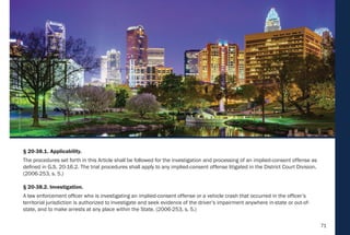 71
§ 20-38.1. Applicability.
The procedures set forth in this Article shall be followed for the investigation and processing of an implied-consent offense as
defined in G.S. 20-16.2. The trial procedures shall apply to any implied-consent offense litigated in the District Court Division.
(2006-253, s. 5.)
§ 20-38.2. Investigation.
A law enforcement officer who is investigating an implied-consent offense or a vehicle crash that occurred in the officer’s
territorial jurisdiction is authorized to investigate and seek evidence of the driver’s impairment anywhere in-state or out-of-
state, and to make arrests at any place within the State. (2006-253, s. 5.)
 