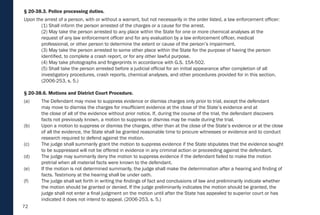 72
§ 20-38.3. Police processing duties.
Upon the arrest of a person, with or without a warrant, but not necessarily in the order listed, a law enforcement officer:
(1) Shall inform the person arrested of the charges or a cause for the arrest.
(2) May take the person arrested to any place within the State for one or more chemical analyses at the
request of any law enforcement officer and for any evaluation by a law enforcement officer, medical
professional, or other person to determine the extent or cause of the person’s impairment.
(3) May take the person arrested to some other place within the State for the purpose of having the person
identified, to complete a crash report, or for any other lawful purpose.
(4) May take photographs and fingerprints in accordance with G.S. 15A-502.
(5) Shall take the person arrested before a judicial official for an initial appearance after completion of all
investigatory procedures, crash reports, chemical analyses, and other procedures provided for in this section.
(2006-253, s. 5.)
§ 20-38.6. Motions and District Court Procedure.
(a) The Defendant may move to suppress evidence or dismiss charges only prior to trial, except the defendant
may move to dismiss the charges for insufficient evidence at the close of the State’s evidence and at
the close of all of the evidence without prior notice. If, during the course of the trial, the defendant discovers
facts not previously known, a motion to suppress or dismiss may be made during the trial.
(b) Upon a motion to suppress or dismiss the charges, other than at the close of the State’s evidence or at the close
of all the evidence, the State shall be granted reasonable time to procure witnesses or evidence and to conduct
research required to defend against the motion.
(c) The judge shall summarily grant the motion to suppress evidence if the State stipulates that the evidence sought
to be suppressed will not be offered in evidence in any criminal action or proceeding against the defendant.
(d) The judge may summarily deny the motion to suppress evidence if the defendant failed to make the motion
pretrial when all material facts were known to the defendant.
(e) If the motion is not determined summarily, the judge shall make the determination after a hearing and finding of
facts. Testimony at the hearing shall be under oath.
(f) The judge shall set forth in writing the findings of fact and conclusions of law and preliminarily indicate whether
the motion should be granted or denied. If the judge preliminarily indicates the motion should be granted, the
judge shall not enter a final judgment on the motion until after the State has appealed to superior court or has
indicated it does not intend to appeal. (2006-253, s. 5.)
 