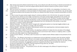 76
(2) After having consumed sufficient alcohol that he has, at any relevant time after the driving, an alcohol concentration of
0.04 or more. The results of a chemical analysis shall be deemed sufficient evidence to prove a person’s alcohol
concentration; or
(3) With any amount of a Schedule I controlled substance, as listed in G.S. 90-89, or its metabolites in his blood or urine.
(a1) A person who has submitted to a chemical analysis of a blood sample, pursuant to G.S. 20-139.1(d), may use the result
in rebuttal as evidence that the person did not have, at a relevant time after driving, an alcohol concentration of 0.04 or
more
(a2) In order to prove the gross vehicle weight rating of a vehicle as defined in G.S. 20-4.01(12e), the opinion of a person
who observed the vehicle as to the weight, the testimony of the gross vehicle weight rating affixed to the vehicle, the
registered or declared weight shown on the Division’s records pursuant to G.S. 20-26(b1), the gross vehicle weight
rating as determined from the vehicle identification number, the listed gross weight publications from the manufacturer
of the vehicle, or any other listed gross weight publications from the manufacturer of the vehicle, or any other
description or evidence shall be admissible.
(b) Defense Precluded. - The fact that a person charged with violating this section is or has been legally entitled to use
alcohol or a drug is not a defense to a charge under this section.
(b1) Defense Allowed. - Nothing in this section shall preclude a person from asserting that a chemical analysis result is
inadmissible pursuant to G.S. 20-139.1(b2).
(c) Pleading. - To charge a violation of this section, the pleading is sufficient if it states the time and place of the alleged
offense in the usual form and charges the defendant drove a commercial motor vehicle on a highway, street, or public
vehicular area while subject to an impairing substance.
(d) Implied Consent Offense. - An offense under this section is an implied consent offense subject to the provisions of G.S.
20-16.2.
(e) Punishment. - The offense in this section is a misdemeanor and any defendant convicted under this section shall be
sentenced under G.S. 20-179. This offense is not a lesser included offense of impaired driving under G.S. 20-138.1,
and if a person is convicted under this section and of an offense involving impaired driving under G.S. 20-138.1 arising
out of the same transaction, the aggregate punishment imposed by the Court may not exceed the maximum
punishment applicable to the offense involving impaired driving under G.S. 20-138.1.
(f) Repealed by Session Laws 1991, c. 726, s. 19.
(g) Chemical Analysis Provisions. - The provisions of G.S. 20-139.1 shall apply to the offense of impaired driving in a
commercial motor vehicle.
 