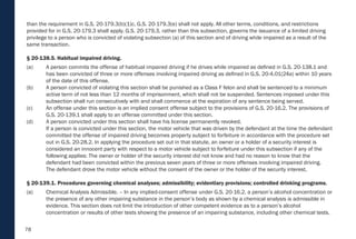 78
than the requirement in G.S. 20-179.3(b)(1)c. G.S. 20-179.3(e) shall not apply. All other terms, conditions, and restrictions
provided for in G.S. 20-179.3 shall apply. G.S. 20-179.3, rather than this subsection, governs the issuance of a limited driving
privilege to a person who is convicted of violating subsection (a) of this section and of driving while impaired as a result of the
same transaction.
§ 20-138.5. Habitual impaired driving.
(a) A person commits the offense of habitual impaired driving if he drives while impaired as defined in G.S. 20-138.1 and
has been convicted of three or more offenses involving impaired driving as defined in G.S. 20-4.01(24a) within 10 years
of the date of this offense.
(b) A person convicted of violating this section shall be punished as a Class F felon and shall be sentenced to a minimum
active term of not less than 12 months of imprisonment, which shall not be suspended. Sentences imposed under this
subsection shall run consecutively with and shall commence at the expiration of any sentence being served.
(c) An offense under this section is an implied consent offense subject to the provisions of G.S. 20-16.2. The provisions of
G.S. 20-139.1 shall apply to an offense committed under this section.
(d) A person convicted under this section shall have his license permanently revoked.
If a person is convicted under this section, the motor vehicle that was driven by the defendant at the time the defendant
committed the offense of impaired driving becomes property subject to forfeiture in accordance with the procedure set
out in G.S. 20-28.2. In applying the procedure set out in that statute, an owner or a holder of a security interest is
considered an innocent party with respect to a motor vehicle subject to forfeiture under this subsection if any of the
following applies: The owner or holder of the security interest did not know and had no reason to know that the
defendant had been convicted within the previous seven years of three or more offenses involving impaired driving.
The defendant drove the motor vehicle without the consent of the owner or the holder of the security interest.
§ 20-139.1. Procedures governing chemical analyses; admissibility; evidentiary provisions; controlled drinking programs.
(a) Chemical Analysis Admissible. – In any implied-consent offense under G.S. 20-16.2, a person’s alcohol concentration or
the presence of any other impairing substance in the person’s body as shown by a chemical analysis is admissible in
evidence. This section does not limit the introduction of other competent evidence as to a person’s alcohol
concentration or results of other tests showing the presence of an impairing substance, including other chemical tests.
 
