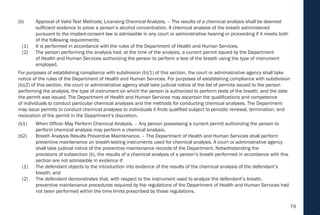 79
(b) Approval of Valid Test Methods; Licensing Chemical Analysts. – The results of a chemical analysis shall be deemed
sufficient evidence to prove a person’s alcohol concentration. A chemical analysis of the breath administered
pursuant to the implied-consent law is admissible in any court or administrative hearing or proceeding if it meets both
of the following requirements:
(1) It is performed in accordance with the rules of the Department of Health and Human Services.
(2) The person performing the analysis had, at the time of the analysis, a current permit issued by the Department
of Health and Human Services authorizing the person to perform a test of the breath using the type of instrument
employed.
For purposes of establishing compliance with subdivision (b)(1) of this section, the court or administrative agency shall take
notice of the rules of the Department of Health and Human Services. For purposes of establishing compliance with subdivision
(b)(2) of this section, the court or administrative agency shall take judicial notice of the list of permits issued to the person
performing the analysis, the type of instrument on which the person is authorized to perform tests of the breath, and the date
the permit was issued. The Department of Health and Human Services may ascertain the qualifications and competence
of individuals to conduct particular chemical analyses and the methods for conducting chemical analyses. The Department
may issue permits to conduct chemical analyses to individuals it finds qualified subject to periodic renewal, termination, and
revocation of the permit in the Department’s discretion.
(b1) When Officer May Perform Chemical Analysis. – Any person possessing a current permit authorizing the person to
perform chemical analysis may perform a chemical analysis.
(b2) Breath Analysis Results Preventive Maintenance. – The Department of Health and Human Services shall perform
preventive maintenance on breath-testing instruments used for chemical analysis. A court or administrative agency
shall take judicial notice of the preventive maintenance records of the Department. Notwithstanding the
provisions of subsection (b), the results of a chemical analysis of a person’s breath performed in accordance with this
section are not admissible in evidence if:
(1) The defendant objects to the introduction into evidence of the results of the chemical analysis of the defendant’s
breath; and
(2) The defendant demonstrates that, with respect to the instrument used to analyze the defendant’s breath,
preventive maintenance procedures required by the regulations of the Department of Health and Human Services had
not been performed within the time limits prescribed by those regulations.
 