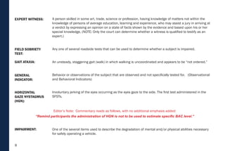 8
HORIZONTAL
GAZE NYSTAGMUS
(HGN):
IMPAIRMENT:
GENERAL
INDICATOR:
GAIT ATAXIA:
FIELD SOBRIETY
TEST:
EXPERT WITNESS: A person skilled in some art, trade, science or profession, having knowledge of matters not within the
knowledge of persons of average education, learning and experience, who may assist a jury in arriving at
a verdict by expressing an opinion on a state of facts shown by the evidence and based upon his or her
special knowledge. (NOTE: Only the court can determine whether a witness is qualified to testify as an
expert.)
Any one of several roadside tests that can be used to determine whether a subject is impaired.
An unsteady, staggering gait (walk) in which walking is uncoordinated and appears to be “not ordered.”
Behavior or observations of the subject that are observed and not specifically tested for. (Observational
and Behavioral Indicators)
Involuntary jerking of the eyes occurring as the eyes gaze to the side. The first test administered in the
SFSTs.
One of the several items used to describe the degradation of mental and/or physical abilities necessary
for safely operating a vehicle.
Editor’s Note: Commentary reads as follows, with no additional emphasis added:
“Remind participants the administration of HGN is not to be used to estimate specific BAC level.”
 