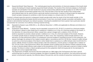 80
(b3) Sequential Breath Tests Required. – The methods governing the administration of chemical analyses of the breath shall
require the testing of at least duplicate sequential breath samples. The results of the chemical analyses is of all breath
samples are admissible if the test results from any two consecutively collected breath samples do not differ from each
other by an alcohol concentration greater than 0.02. Only the lower of the two test results of the consecutively
administered tests can be used to prove a particular alcohol concentration. A person’s refusal to give the sequential
breath samples necessary to constitute a valid chemical analysis is a refusal under G.S. 20-16.2(c).
A person’s refusal to give the second or subsequent breath sample shall make the result of the first breath sample, or the
result of the sample providing the lowest alcohol concentration if more than one breath sample is provided, admissible in any
judicial or administrative hearing for any relevant purpose, including the establishment that a person had a particular alcohol
concentration for conviction of an offense involving impaired driving.
(b4) Repealed by Session Laws 2006-253, s. 16, effective December 1, 2006, and applicable to offenses committed on or
after that date
(b5) Subsequent Tests Allowed. – A person may be requested, pursuant to G.S. 20-16.2, to submit to a chemical analysis
of the person’s blood or other bodily fluid or substance in addition to or in lieu of a chemical analysis of the breath, in
the discretion of a law-enforcement officer; except that a person charged with a violation of G.S. 20-141.4
shall be requested to provide a blood sample in addition to or in lieu of a chemical analysis of the breath. However,
if a breath sample shows an alcohol concentration of .08 or more, then requesting a blood sample shall be in the
discretion of a law-enforcement officer. If a subsequent chemical analysis is requested pursuant to this subsection, the
person shall again be advised of the implied consent rights in accordance with G.S. 20-16.2(a). A person’s willful refusal
to submit to a chemical analysis of the blood or other bodily fluid or substance is a willful refusal under G.S.20-16.2 If a
person willfully refuses to provide a blood sample under this subsection, and the person is charged with a violation of
G.S. 20-141.4 then a law-enforcement officer with probable cause to believe that the offense involved impaired driving
or was an alcohol-related offense made subject to the procedures of G.S. 20-16.2 shall seek a warrant to obtain a blood
sample. The failure to obtain a blood sample pursuant to this subsection shall not be grounds for the dismissal of a
charge and is not an appeal-able issue.
(b6) The Department of Health and Human Services shall post on a Web page a list of all persons who have a permit
authorizing them to perform chemical analyses, the types of analyses that they can perform, the instruments that each
person is authorized to operate, the effective dates of the permits, and the records of preventive maintenance. A court
 