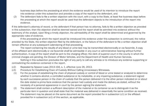 82
business days before the proceeding at which the evidence would be used of its intention to introduce the report
into evidence under this subsection and provides a copy of the report to the defendant, and
(2) The defendant fails to file a written objection with the court, with a copy to the State, at least five business days before
the proceeding at which the report would be used that the defendant objects to the introduction of the report into
evidence.
If the defendant’s attorney of record, or the defendant if that person has no attorney, fails to file a written objection as provided
in this subsection, then the objection shall be deemed waived and the report shall be admitted into evidence without the
testimony of the analyst. Upon filing a timely objection, the admissibility of the report shall be determined and governed by the
appropriate rules of evidence.
If the proceeding at which the report would be introduced into evidence under this subsection is continued, the notice
provided by the State, the written objection filed by the defendant, or the failure of the defendant to file a written objection shall
remain effective at any subsequent calendaring of that proceeding.
The report containing the results of any blood or urine test may be transmitted electronically or via facsimile. A copy
of the affidavit sent electronically or via facsimile shall be admissible in any court or administrative hearing without further
authentication. A copy of the report shall be sent to the charging officer, the clerk of superior court in the county in which the
criminal charges are pending, the Division of Motor Vehicles, and the Department of Health and Human Services.
Nothing in this subsection precludes the right of any party to call any witness or to introduce any evidence supporting or
contradicting the evidence contained in the report.
(c2) Repealed by Session Laws 2013-194, s. 1, effective June 26, 2013.
(c3) Procedure for Establishing Chain of Custody Without Calling Unnecessary Witnesses.
(1) For the purpose of establishing the chain of physical custody or control of blood or urine tested or analyzed to determine
whether it contains alcohol, a controlled substance or its metabolite, or any impairing substance, a statement signed
by each successive person in the chain of custody that the person delivered it to the other person indicated on or about
the date stated is prima facie evidence that the person had custody and made the delivery as stated, without the
necessity of a personal appearance in court by the person signing the statement.
(2) The statement shall contain a sufficient description of the material or its container so as to distinguish it as the
particular item in question and shall state that the material was delivered in essentially the same condition as received.
The statement may be placed on the same document as the report provided for in subsection (c1) or the affidavit
provided for in subsection (e1) of this section, as applicable.
 
