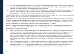 84
(2) The State notifies the attorney of record for the defendant, or the defendant if that person has no attorney, at least 15
business days before the proceeding at which the evidence would be used of its intention to introduce the testimony
regarding the chemical analysis into evidence using remote testimony.
(3) The defendant’s attorney of record, or the defendant if that person has no attorney, fails to file a written objection with
the court, with a copy to the State, at least five business days before the proceeding at which the testimony will be
presented that the defendant objects to the introduction of the remote testimony.
If the defendant’s attorney of record, or the defendant if that person has no attorney, fails to file a written objection as provided
in this subsection, then the analyst shall be allowed to testify by remote testimony.
The method used for remote testimony authorized by this subsection shall allow the trier of fact and all parties to observe the
demeanor of the analyst as the analyst testifies in a similar manner as if the analyst were testifying in the location where the
hearing or trial is being conducted. The court shall ensure that the defendant’s attorney, or the defendant if that person has no
attorney, has a full and fair opportunity for examination and cross-examination of the analyst.
Nothing in this section shall preclude the right of any party to call any witness. Nothing in this subsection shall obligate the
Administrative Office of the Courts or the State Crime Laboratory to incur expenses related to remote testimony absent an
appropriation of funds for that purpose.
(d) Right to Additional Test. – Nothing in this section shall be construed to prohibit a person from obtaining or attempting
to obtain an additional chemical analysis. If the person is not released from custody after the initial appearance, the
agency having custody of the person shall make reasonable efforts in a timely manner to assist the person in
obtaining access to a telephone to arrange for any additional test and allow access to the person in accordance with
the agreed procedure in G.S. 20-38.5. The failure or inability of the person who submitted to a chemical analysis to
obtain any additional test or to withdraw blood does not preclude the admission of evidence relating to the chemical
analysis.
(d1) Right to Require Additional Tests. – If a person refuses to submit to any test or tests pursuant to this section, any law-
enforcement officer with probable cause may, without a court order, compel the person to provide blood or urine
samples for analysis if the officer reasonably believes that the delay necessary to obtain a court order, under the
circumstances, would result in the dissipation of the percentage of alcohol in the person’s blood or urine.
 