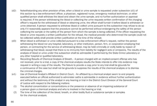 86
(d2) Notwithstanding any other provision of law, when a blood or urine sample is requested under subsection (d1) of
this section by a law-enforcement officer, a physician, registered nurse, emergency medical technician, or other
qualified person shall withdraw the blood and obtain the urine sample, and no further authorization or approval
is required. If the person withdrawing the blood or collecting the urine requests written confirmation of the charging
officer’s request for the withdrawal of blood or obtaining urine, the officer shall furnish it before blood is withdrawn or
urine obtained. A person requested to withdraw blood or collect urine pursuant to this subsection may refuse to do so
only if it reasonably appears that the procedure cannot be performed without endangering the safety of the person
collecting the sample or the safety of the person from whom the sample is being collected. If the officer requesting the
blood or urine requests a written justification for the refusal, the medical provider who determined the sample could not
be collected safely shall provide written justification at the time of the refusal.
(d3) When blood is withdrawn or urine collected pursuant to a law enforcement officer’s request, neither the person
withdrawing the blood nor any hospital, laboratory, or other institution, person, firm, or corporation employing that
person, or contracting for the service of withdrawing blood, may be held criminally or civilly liable by reason of
withdrawing that blood, except that there is no immunity from liability for negligent acts or omissions. The results of the
analysis of blood or urine under this subsection shall be admissible if performed by the State Crime Laboratory or
any other hospital or qualified laboratory.
(e) Recording Results of Chemical Analysis of Breath. - A person charged with an implied-consent offense who has
not received, prior to a trial, a copy of the chemical analysis results the State intends to offer into evidence may
request in writing a copy of the results. The failure to provide a copy prior to any trial shall be grounds for
a continuance of the case but shall not be grounds to suppress the results of the chemical analysis or to dismiss
the criminal charges.
(e1) Use of Chemical Analyst’s Affidavit in District Court. - An affidavit by a chemical analyst sworn to and properly
executed before an official authorized to administer oaths is admissible in evidence without further authentication
and without the testimony of the analyst in any hearing or trial in the District Court Division of the General Court
of Justice with respect to the following matters:
(1) The alcohol concentration or concentrations or the presence or absence of an impairing substance of
a person given a chemical analysis and who is involved in the hearing or trial.
(2) The time of the collection of the blood, breath, or other bodily fluid or substance sample or samples
for the chemical analysis.
 