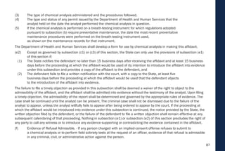 87
(3) The type of chemical analysis administered and the procedures followed.
(4) The type and status of any permit issued by the Department of Health and Human Services that the
analyst held on the date the analyst performed the chemical analysis in question.
(5) If the chemical analysis is performed on a breath-testing instrument for which regulations adopted
pursuant to subsection (b) require preventative maintenance, the date the most recent preventative
maintenance procedures were performed on the breath-testing instrument used,
as shown on the maintenance records for that instrument.
The Department of Health and Human Services shall develop a form for use by chemical analysts in making this affidavit.
(e2) Except as governed by subsection (c1) or (c3) of this section, the State can only use the provisions of subsection (e1)
of this section if:
(1) The State notifies the defendant no later than 15 business days after receiving the affidavit and at least 15 business
days before the proceeding at which the affidavit would be used of its intention to introduce the affidavit into evidence
under this subsection and provides a copy of the affidavit to the defendant, and
(2) The defendant fails to file a written notification with the court, with a copy to the State, at least five
business days before the proceeding at which the affidavit would be used that the defendant objects
to the introduction of the affidavit into evidence.
The failure to file a timely objection as provided in this subsection shall be deemed a waiver of the right to object to the
admissibility of the affidavit, and the affidavit shall be admitted into evidence without the testimony of the analyst. Upon filing
a timely objection, the admissibility of the report shall be determined and governed by the appropriate rules of evidence. The
case shall be continued until the analyst can be present. The criminal case shall not be dismissed due to the failure of the
analyst to appear, unless the analyst willfully fails to appear after being ordered to appear by the court. If the proceeding at
which the affidavit would be introduced into evidence under this subsection is continued, the notice provided by the State, the
written objection filed by the defendant, or the failure of the defendant to file a written objection shall remain effective at any
subsequent calendaring of that proceeding. Nothing in subsection (e1) or subsection (e2) of this section precludes the right of
any party to call any witness or to introduce any evidence supporting or contradicting the evidence contained in the affidavit.
(f) Evidence of Refusal Admissible. - If any person charged with an implied-consent offense refuses to submit to
a chemical analysis or to perform field sobriety tests at the request of an officer, evidence of that refusal is admissible
in any criminal, civil, or administrative action against the person.
 