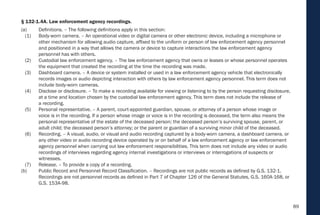 89
§ 132-1.4A. Law enforcement agency recordings.
(a) Definitions. – The following definitions apply in this section:
(1) Body-worn camera. – An operational video or digital camera or other electronic device, including a microphone or
other mechanism for allowing audio capture, affixed to the uniform or person of law enforcement agency personnel
and positioned in a way that allows the camera or device to capture interactions the law enforcement agency
personnel has with others.
(2) Custodial law enforcement agency. – The law enforcement agency that owns or leases or whose personnel operates
the equipment that created the recording at the time the recording was made.
(3) Dashboard camera. – A device or system installed or used in a law enforcement agency vehicle that electronically
records images or audio depicting interaction with others by law enforcement agency personnel. This term does not
include body-worn cameras.
(4) Disclose or disclosure. – To make a recording available for viewing or listening to by the person requesting disclosure,
at a time and location chosen by the custodial law enforcement agency. This term does not include the release of
a recording.
(5) Personal representative. – A parent, court-appointed guardian, spouse, or attorney of a person whose image or
voice is in the recording. If a person whose image or voice is in the recording is deceased, the term also means the
personal representative of the estate of the deceased person; the deceased person’s surviving spouse, parent, or
adult child; the deceased person’s attorney; or the parent or guardian of a surviving minor child of the deceased.
(6) Recording. – A visual, audio, or visual and audio recording captured by a body-worn camera, a dashboard camera, or
any other video or audio recording device operated by or on behalf of a law enforcement agency or law enforcement
agency personnel when carrying out law enforcement responsibilities. This term does not include any video or audio
recordings of interviews regarding agency internal investigations or interviews or interrogations of suspects or
witnesses.
(7) Release. – To provide a copy of a recording.
(b) Public Record and Personnel Record Classification. – Recordings are not public records as defined by G.S. 132-1.
Recordings are not personnel records as defined in Part 7 of Chapter 126 of the General Statutes, G.S. 160A-168, or
G.S. 153A-98.
 