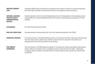 9
Suspected DWI drivers are deemed to have given their consent to submit to chemical testing. If
the driver fails to provide a chemical test, they can be subject to license sanctions.
An Administration within the United States Department of Transportation that exercises primary
responsibility for coordinating federal efforts to ensure the safe design and operation of motor
vehicles.
An involuntary jerking of the eyes.
A divided attention field sobriety test. One of the tests administered in the SFSTs.
The second phase in the DWI detection process. In this phase the officer observes and interviews
the driver face to face; determines whether to ask the driver to step from the vehicle; and
observes the driver’s exit and walk from the vehicle.
The third phase in the DWI detection process. In this phase the officer administers field sobriety
tests to determine whether there is probable cause to arrest the driver for DWI. Depending
on agency policy, the officer may administer or could arrange to have a preliminary breath test
conducted.
ONE LEG STAND (OLS):
PERSONAL CONTACT:
PRE-ARREST
SCREENING:
NYSTAGMUS:
NATIONAL HIGHWAY
TRAFFIC SAFETY
ADMINISTRATION
(NHTSA):
IMPLIED CONSENT
LAW:
 