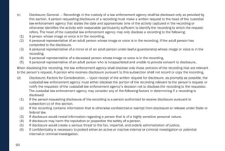 90
(c) Disclosure; General. – Recordings in the custody of a law enforcement agency shall be disclosed only as provided by
this section. A person requesting disclosure of a recording must make a written request to the head of the custodial
law enforcement agency that states the date and approximate time of the activity captured in the recording or
otherwise identifies the activity with reasonable particularity sufficient to identify the recording to which the request
refers. The head of the custodial law enforcement agency may only disclose a recording to the following:
(1) A person whose image or voice is in the recording.
(2) A personal representative of an adult person whose image or voice is in the recording, if the adult person has
consented to the disclosure.
(3) A personal representative of a minor or of an adult person under lawful guardianship whose image or voice is in the
recording.
(4) A personal representative of a deceased person whose image or voice is in the recording.
(5) A personal representative of an adult person who is incapacitated and unable to provide consent to disclosure.
When disclosing the recording, the law enforcement agency shall disclose only those portions of the recording that are relevant
to the person’s request. A person who receives disclosure pursuant to this subsection shall not record or copy the recording.
(d) Disclosure; Factors for Consideration. – Upon receipt of the written request for disclosure, as promptly as possible, the
custodial law enforcement agency must either disclose the portion of the recording relevant to the person’s request or
notify the requestor of the custodial law enforcement agency’s decision not to disclose the recording to the requestor.
The custodial law enforcement agency may consider any of the following factors in determining if a recording is
disclosed:
(1) If the person requesting disclosure of the recording is a person authorized to receive disclosure pursuant to
subsection (c) of this section.
(2) If the recording contains information that is otherwise confidential or exempt from disclosure or release under State or
federal law.
(3) If disclosure would reveal information regarding a person that is of a highly sensitive personal nature.
(4) If disclosure may harm the reputation or jeopardize the safety of a person.
(5) If disclosure would create a serious threat to the fair, impartial, and orderly administration of justice.
(6) If confidentiality is necessary to protect either an active or inactive internal or criminal investigation or potential
internal or criminal investigation.
 