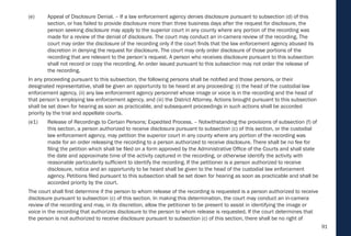 91
(e) Appeal of Disclosure Denial. – If a law enforcement agency denies disclosure pursuant to subsection (d) of this
section, or has failed to provide disclosure more than three business days after the request for disclosure, the
person seeking disclosure may apply to the superior court in any county where any portion of the recording was
made for a review of the denial of disclosure. The court may conduct an in-camera review of the recording. The
court may order the disclosure of the recording only if the court finds that the law enforcement agency abused its
discretion in denying the request for disclosure. The court may only order disclosure of those portions of the
recording that are relevant to the person’s request. A person who receives disclosure pursuant to this subsection
shall not record or copy the recording. An order issued pursuant to this subsection may not order the release of
the recording.
In any proceeding pursuant to this subsection, the following persons shall be notified and those persons, or their
designated representative, shall be given an opportunity to be heard at any proceeding: (i) the head of the custodial law
enforcement agency, (ii) any law enforcement agency personnel whose image or voice is in the recording and the head of
that person’s employing law enforcement agency, and (iii) the District Attorney. Actions brought pursuant to this subsection
shall be set down for hearing as soon as practicable, and subsequent proceedings in such actions shall be accorded
priority by the trial and appellate courts.
(e1) Release of Recordings to Certain Persons; Expedited Process. – Notwithstanding the provisions of subsection (f) of
this section, a person authorized to receive disclosure pursuant to subsection (c) of this section, or the custodial
law enforcement agency, may petition the superior court in any county where any portion of the recording was
made for an order releasing the recording to a person authorized to receive disclosure. There shall be no fee for
filing the petition which shall be filed on a form approved by the Administrative Office of the Courts and shall state
the date and approximate time of the activity captured in the recording, or otherwise identify the activity with
reasonable particularity sufficient to identify the recording. If the petitioner is a person authorized to receive
disclosure, notice and an opportunity to be heard shall be given to the head of the custodial law enforcement
agency. Petitions filed pursuant to this subsection shall be set down for hearing as soon as practicable and shall be
accorded priority by the court.
The court shall first determine if the person to whom release of the recording is requested is a person authorized to receive
disclosure pursuant to subsection (c) of this section. In making this determination, the court may conduct an in-camera
review of the recording and may, in its discretion, allow the petitioner to be present to assist in identifying the image or
voice in the recording that authorizes disclosure to the person to whom release is requested. If the court determines that
the person is not authorized to receive disclosure pursuant to subsection (c) of this section, there shall be no right of
 
