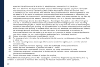 92
appeal and the petitioner may file an action for release pursuant to subsection (f) of this section.
If the court determines that the person to whom release of the recording is requested is a person authorized to
receive disclosure pursuant to subsection (c) of this section, the court shall consider the standards set out
in subsection (f) of this section and any other standards the court deems relevant in determining whether to order
the release of all or a portion of the recording. The court may conduct an in-camera review of the recording. The
court shall release only those portions of the recording that are relevant to the person’s request and may place any
conditions or restrictions on the release of the recording that the court, in its discretion, deems appropriate.
(f) Release of Recordings; General; Court Order Required. – Recordings in the custody of a law enforcement agency
shall only be released pursuant to court order. Any custodial law enforcement agency or any person requesting
release of a recording may file an action in the superior court in any county where any portion of the recording was
made for an order releasing the recording. The request for release must state the date and approximate time of the
activity captured in the recording, or otherwise identify the activity with reasonable particularity sufficient to identify
the recording to which the action refers. The court may conduct an in-camera review of the recording. In
determining whether to order the release of all or a portion of the recording, in addition to any other standards the
court deems relevant, the court shall consider the applicability of all of the following standards:
(1) Release is necessary to advance a compelling public interest.
(2) The recording contains information that is otherwise confidential or exempt from disclosure or release under State
or federal law.
(3) The person requesting release is seeking to obtain evidence to determine legal issues in a current or potential
court proceeding.
(4) Release would reveal information regarding a person that is of a highly sensitive personal nature.
(5) Release may harm the reputation or jeopardize the safety of a person.
(6) Release would create a serious threat to the fair, impartial, and orderly administration of justice.
(7) Confidentiality is necessary to protect either an active or inactive internal or criminal investigation or potential
internal or criminal investigation.
(8) There is good cause shown to release all portions of a recording.
The court shall release only those portions of the recording that are relevant to the person’s request, and may place any
conditions or restrictions on the release of the recording that the court, in its discretion, deems appropriate.
 