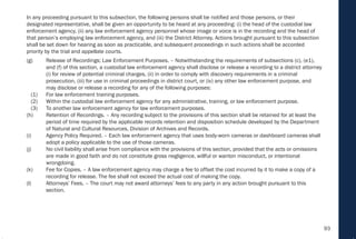 93
In any proceeding pursuant to this subsection, the following persons shall be notified and those persons, or their
designated representative, shall be given an opportunity to be heard at any proceeding: (i) the head of the custodial law
enforcement agency, (ii) any law enforcement agency personnel whose image or voice is in the recording and the head of
that person’s employing law enforcement agency, and (iii) the District Attorney. Actions brought pursuant to this subsection
shall be set down for hearing as soon as practicable, and subsequent proceedings in such actions shall be accorded
priority by the trial and appellate courts.
(g) Release of Recordings; Law Enforcement Purposes. – Notwithstanding the requirements of subsections (c), (e1),
and (f) of this section, a custodial law enforcement agency shall disclose or release a recording to a district attorney
(i) for review of potential criminal charges, (ii) in order to comply with discovery requirements in a criminal
prosecution, (iii) for use in criminal proceedings in district court, or (iv) any other law enforcement purpose, and
may disclose or release a recording for any of the following purposes:
(1) For law enforcement training purposes.
(2) Within the custodial law enforcement agency for any administrative, training, or law enforcement purpose.
(3) To another law enforcement agency for law enforcement purposes.
(h) Retention of Recordings. – Any recording subject to the provisions of this section shall be retained for at least the
period of time required by the applicable records retention and disposition schedule developed by the Department
of Natural and Cultural Resources, Division of Archives and Records.
(i) Agency Policy Required. – Each law enforcement agency that uses body-worn cameras or dashboard cameras shall
adopt a policy applicable to the use of those cameras.
(j) No civil liability shall arise from compliance with the provisions of this section, provided that the acts or omissions
are made in good faith and do not constitute gross negligence, willful or wanton misconduct, or intentional
wrongdoing.
(k) Fee for Copies. – A law enforcement agency may charge a fee to offset the cost incurred by it to make a copy of a
recording for release. The fee shall not exceed the actual cost of making the copy.
(l) Attorneys’ Fees. – The court may not award attorneys’ fees to any party in any action brought pursuant to this
section.
 
